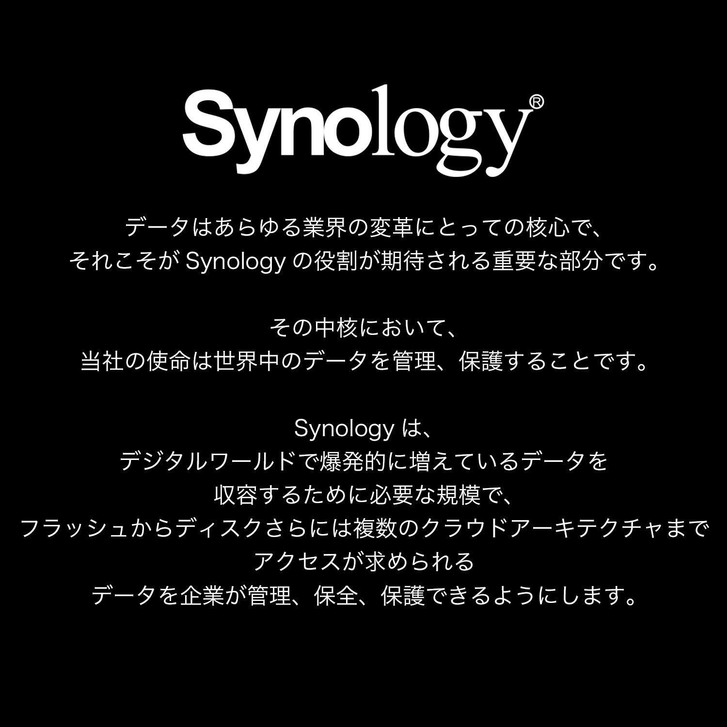 Synology®

データはあらゆる業界の変革にとっての核心で、それがSynologyの役割を期待される重要な部分です。

その中核において、当社の使命は世界中のデータを管理、保護することです。

Synologyは、デジタルワールドで爆発的に増えているデータを収容するために必要な規模で、フラッシュからディスクさらには複数のクラウドアーキテクチャまでアクセスが求められるデータを企業が管理、保全、保護できるようにします。