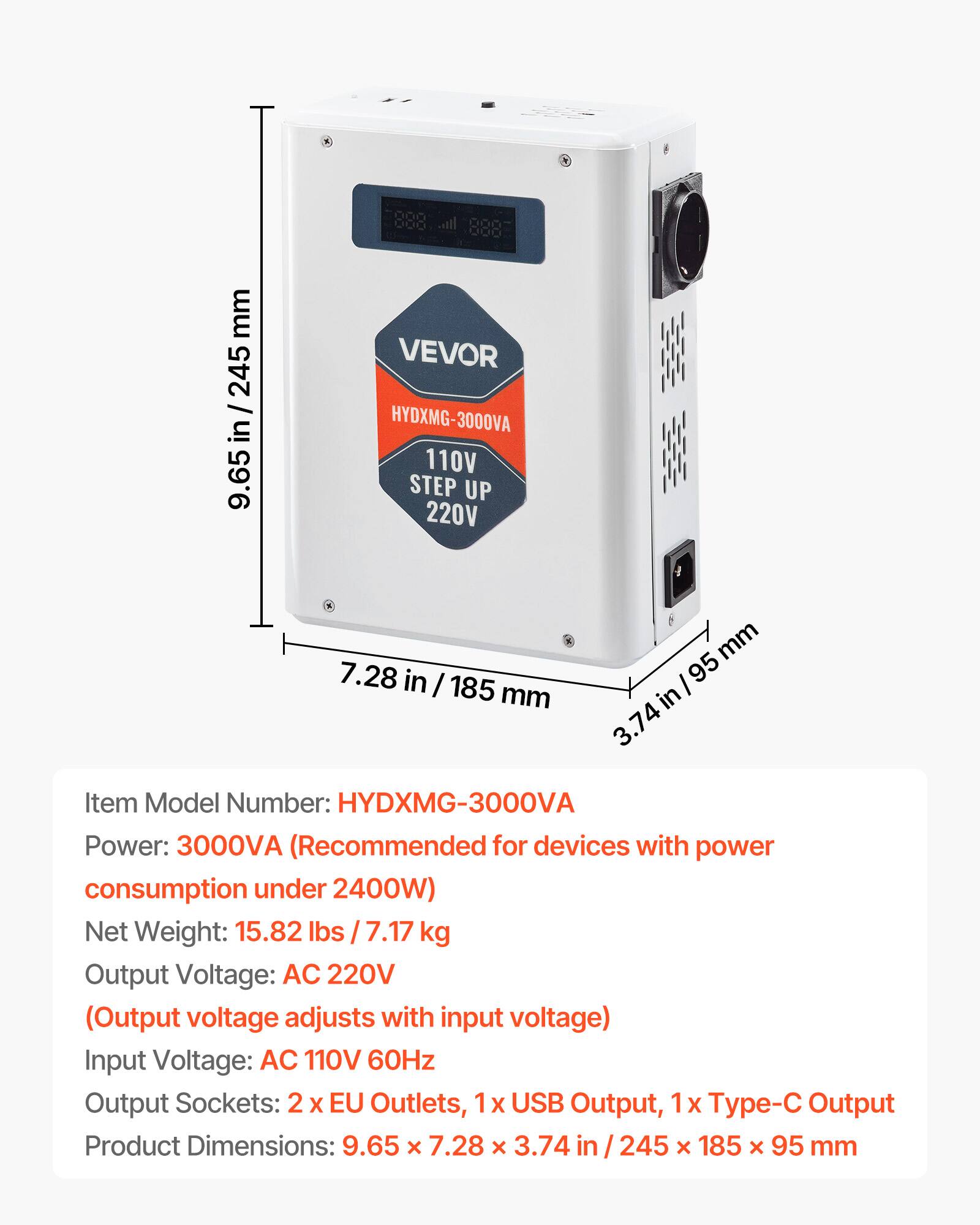 888 000 1,.00

mm 245 / in 9.65

VEVOR HYDXMG-3000VA 110V STEP UP 220V

mm 7.28 in I 185 95 mm in 3.74

Item Model Number: HYDXMG-3000VA

Power: 3000VA (Recommended for devices with power consumption under 2400W)

Net Weight: 15.82 lbs 7.17 kg

Output Voltage: AC 220V (Output voltage adjusts with input voltage)

Input Voltage: AC 110V 60Hz

Output Sockets: 2 X EU Outlets, 1x USB Output, 1x Type-C Output

Product Dimensions: 9.65 X 7.28 x 3.74 245 X 185 X 95 mm