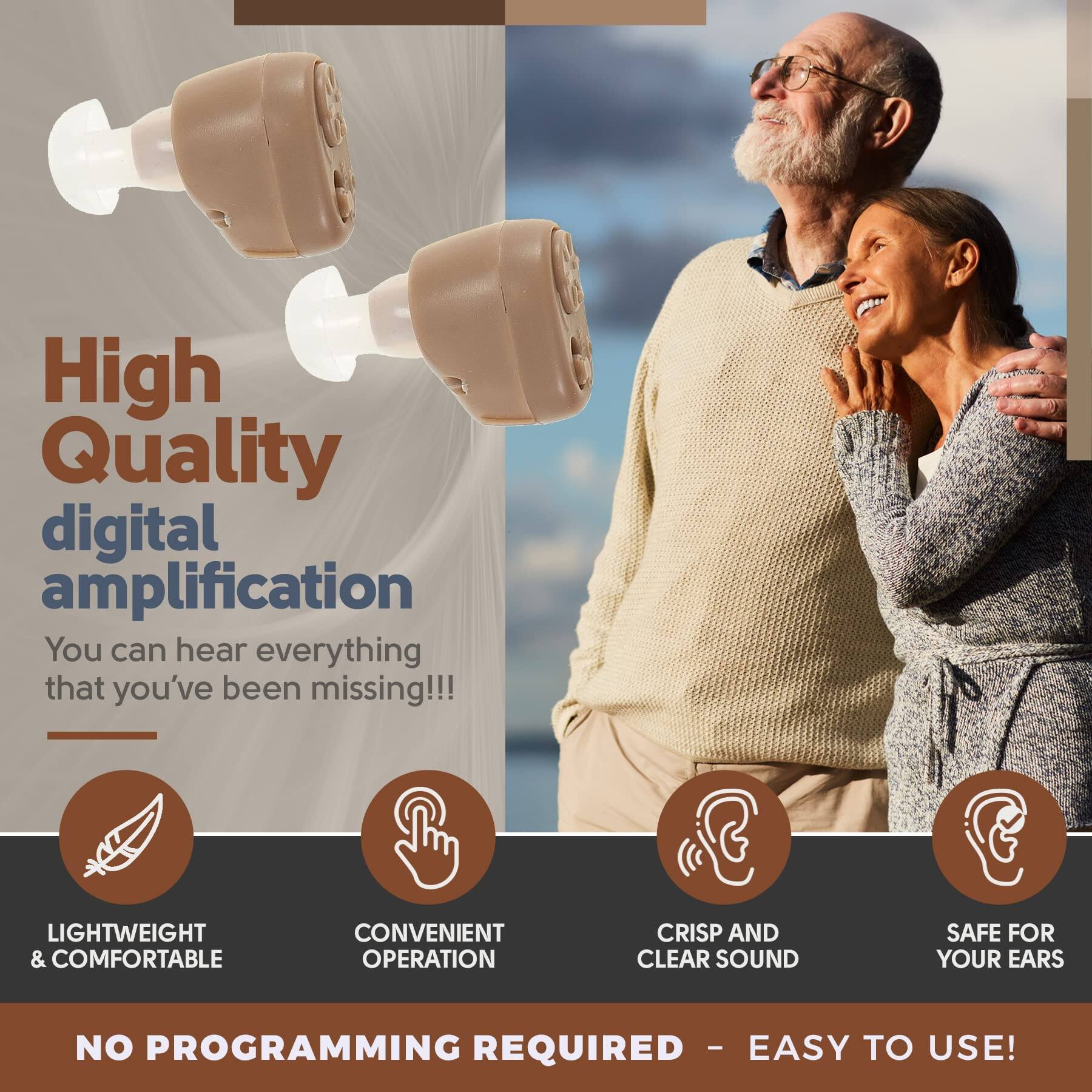 High Quality digital amplification  
You can hear everything that you've been missing!!!

LIGHTWEIGHT & COMFORTABLE  
CONVENIENT OPERATION  
CRISP AND CLEAR SOUND  
SAFE FOR YOUR EARS  

NO PROGRAMMING REQUIRED - EASY TO USE!