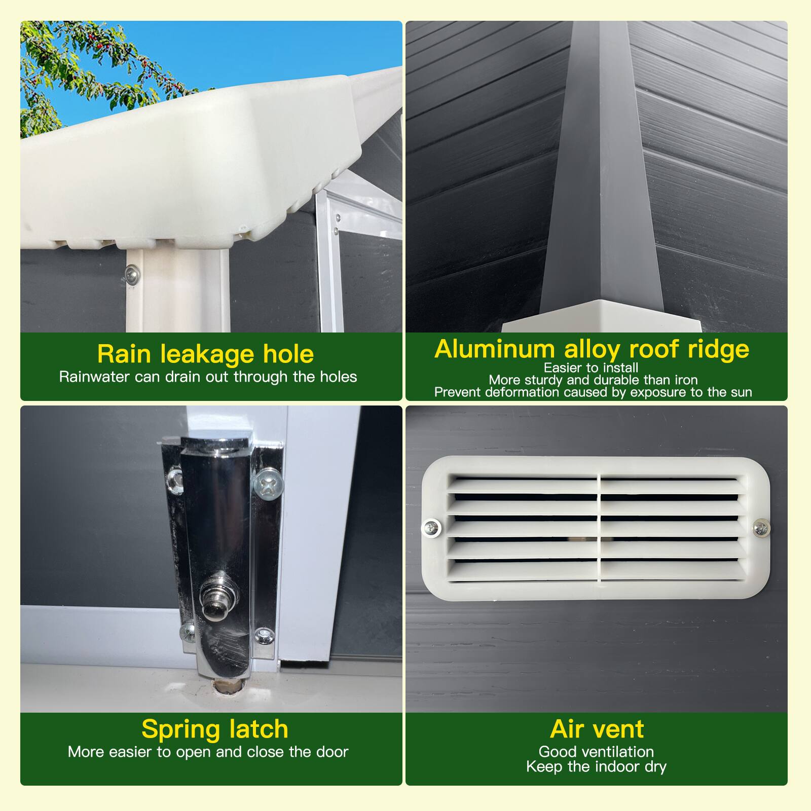 - Rain leakage hole  
  Rainwater can drain out through the holes

- Aluminum alloy roof ridge  
  Easier to install  
  More sturdy and durable than iron  
  Prevent deformation caused by exposure to the sun

- Spring latch  
  More easier to open and close the door

- Air vent  
  Good ventilation  
  Keep the indoor dry
