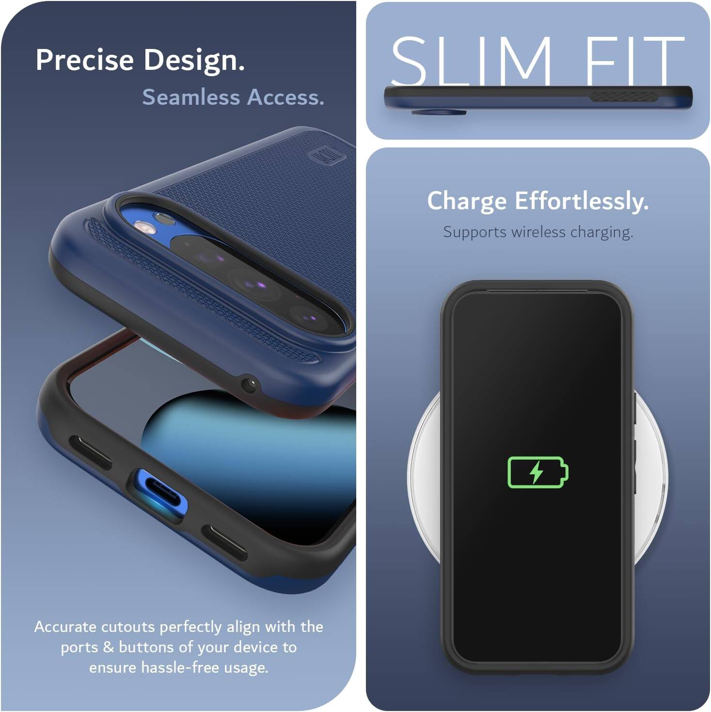 Precise Design.  
Seamless Access.  

SLIM FIT  

Charge Effortlessly.  
Supports wireless charging.  

Accurate cutouts perfectly align with the ports & buttons of your device to ensure hassle-free usage.