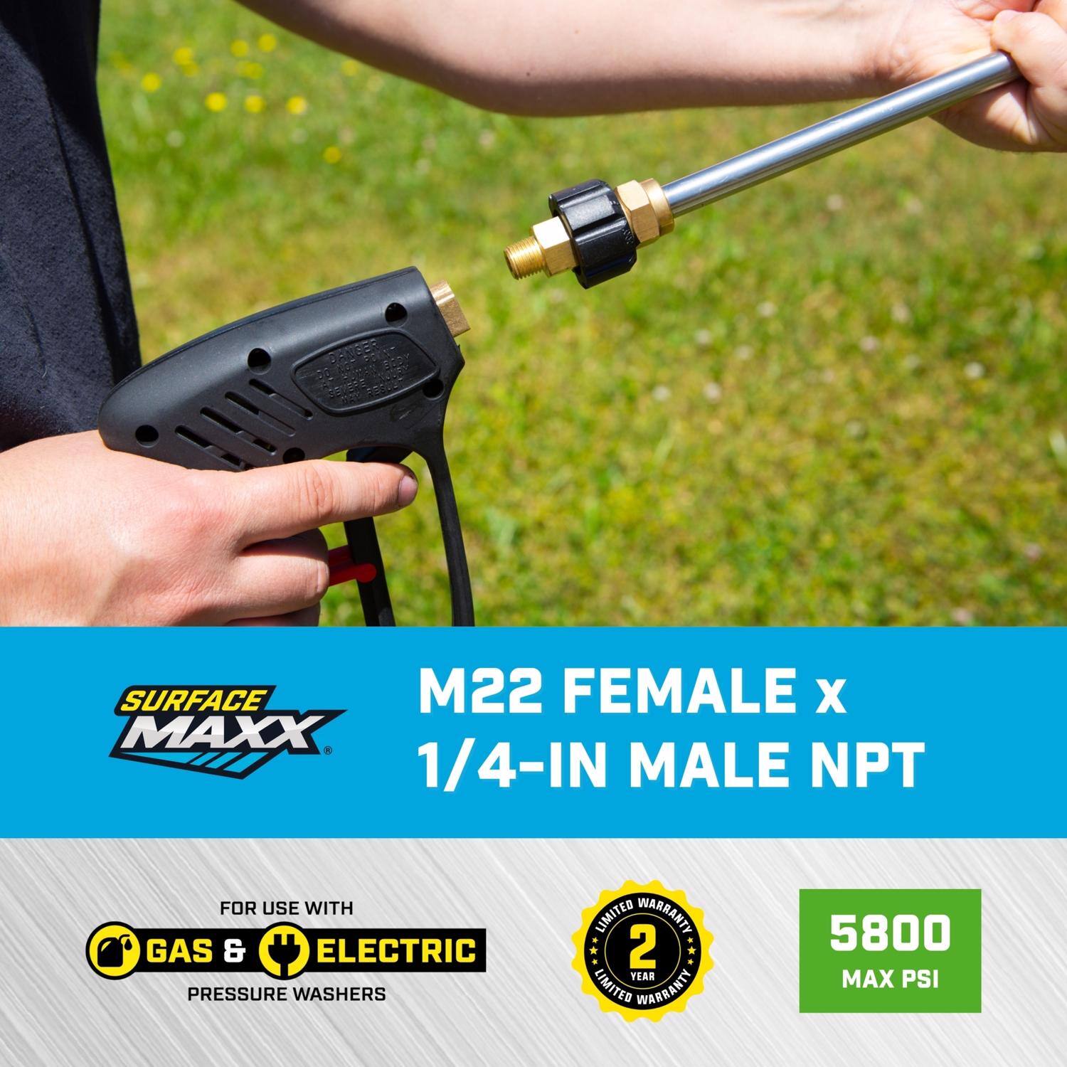 SURFACE MAXX M22 FEMALE x 1/4-IN MALE NPT  
FOR USE WITH GAS & ELECTRIC PRESSURE WASHERS  
2 YEAR LIMITED WARRANTY  
5800 MAX PSI