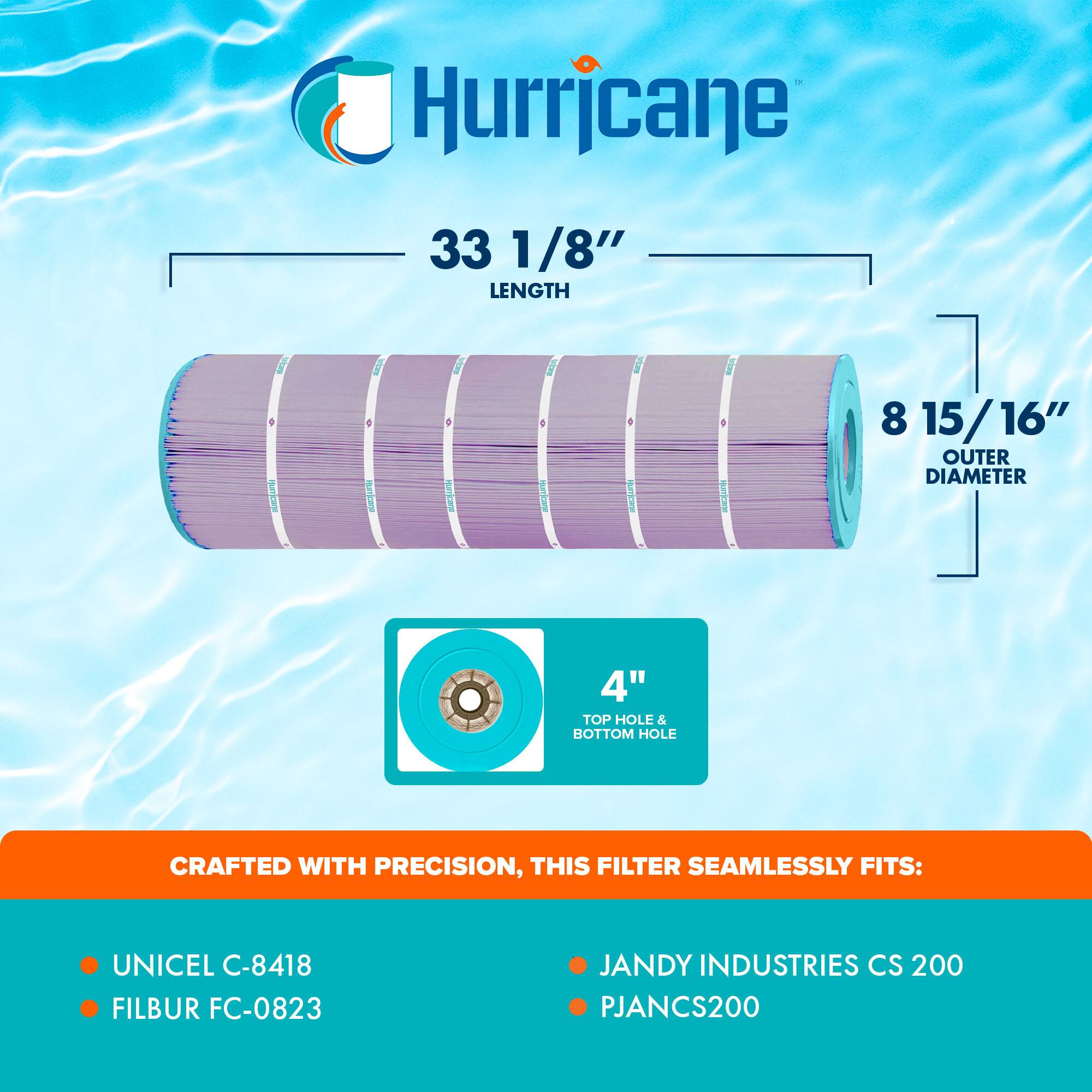 Hurricane 33 1/8" LENGTH - 8 15/16" OUTER DIAMETER - 4" TOP HOLE & BOTTOM HOLE

CRAFTED WITH PRECISION, THIS FILTER SEAMLESSLY FITS:
- UNICEL C-8418
- FILBUR FC-0823
- JANDY INDUSTRIES CS 200
- PJANCS200