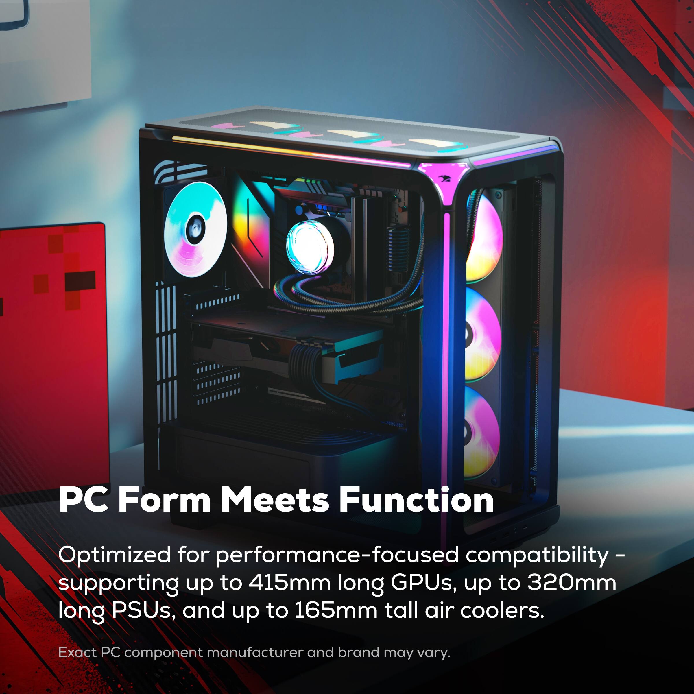 PC Form Meets Function

Optimized for performance-focused compatibility - supporting up to 415mm long GPUs, up to 320mm long PSUs, and up to 165mm tall air coolers.

Exact PC component manufacturer and brand may vary.