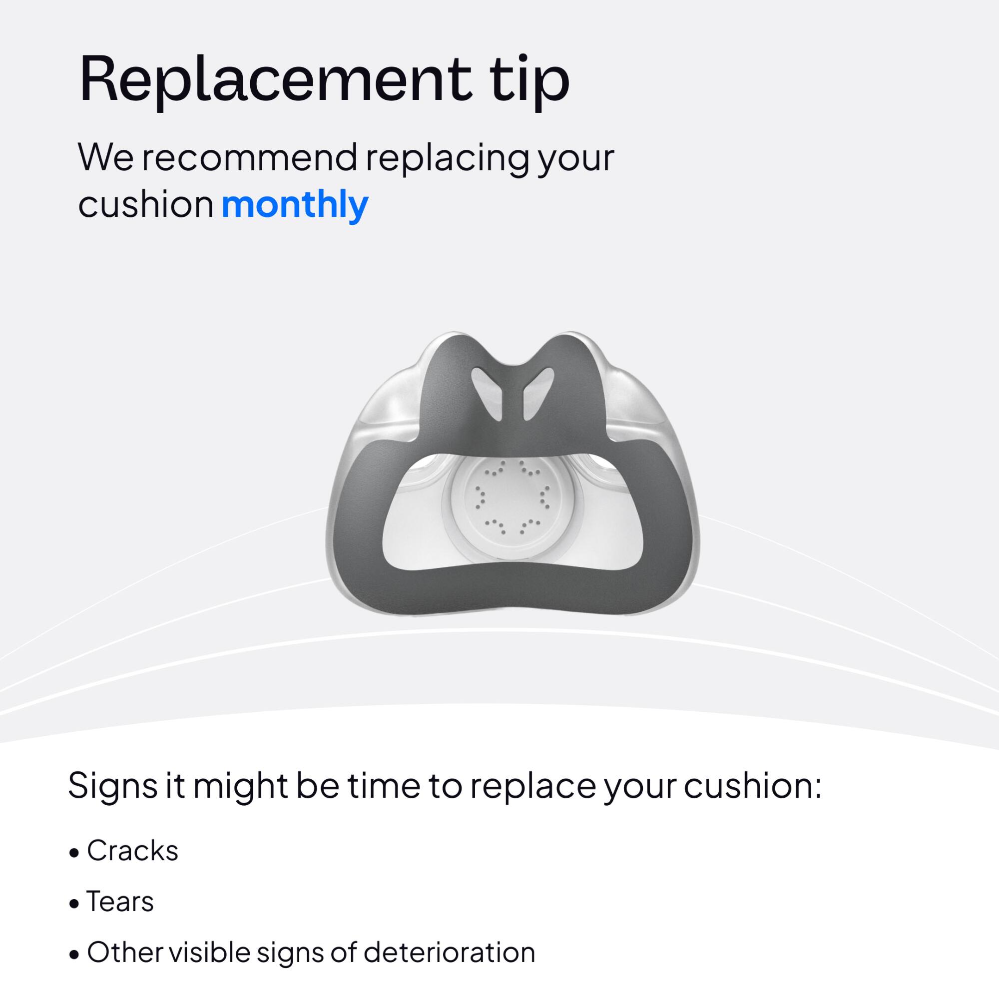 Replacement tip  
We recommend replacing your cushion monthly  

Signs it might be time to replace your cushion:  
- Cracks  
- Tears  
- Other visible signs of deterioration