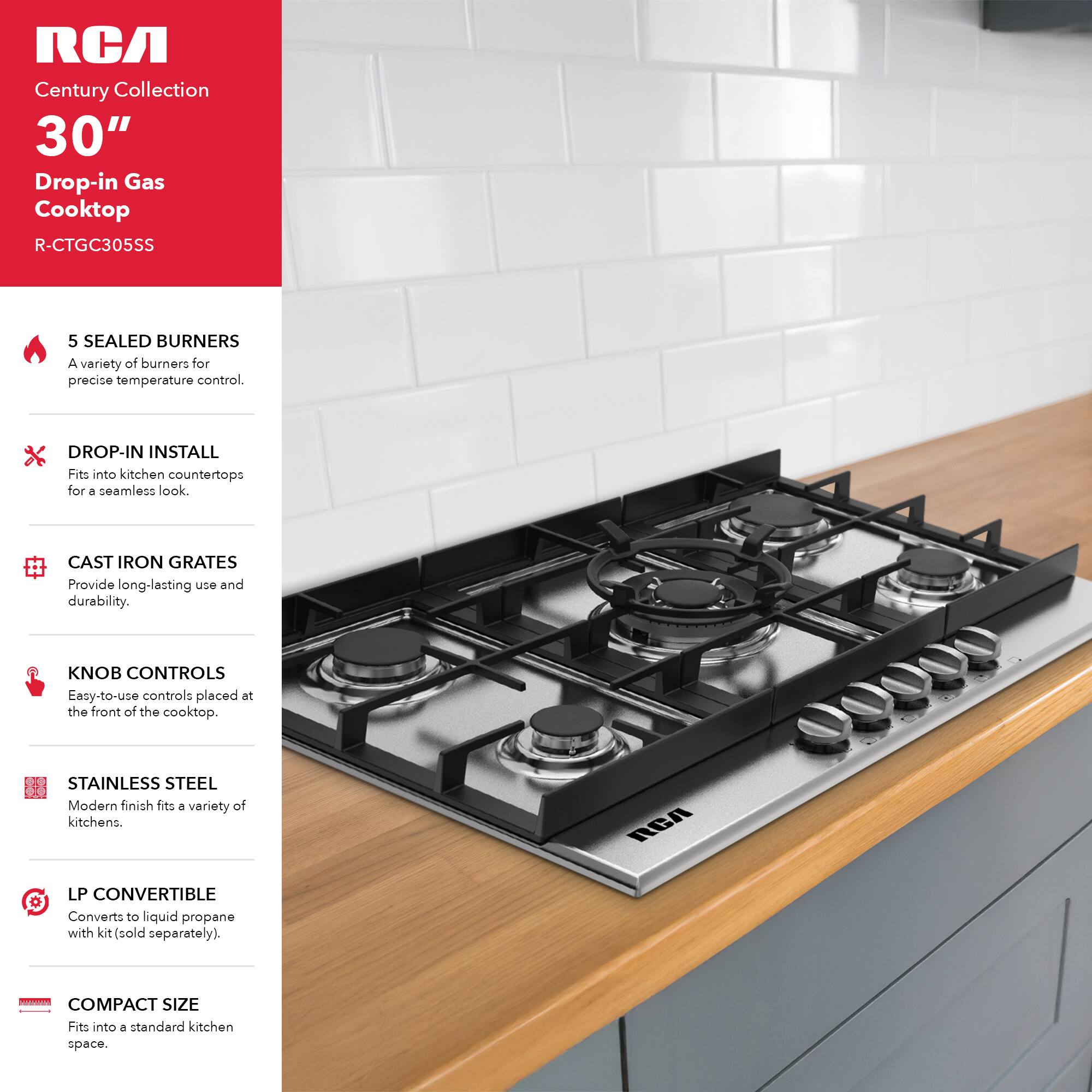 RCA Century Collection 30" Drop-in Gas Cooktop R-CTGC305SS

- 5 SEALED BURNERS: A variety of burners for precise temperature control.
- DROP-IN INSTALL: Fits into kitchen countertops for a seamless look.
- CAST IRON GRATES: Provide long-lasting use and durability.
- KNOB CONTROLS: Easy-to-use controls placed at the front of the cooktop.
- STAINLESS STEEL: Modern finish fits a variety of kitchens.
- LP CONVERTIBLE: Converts to liquid propane with kit (sold separately).
- COMPACT SIZE: Fits into a standard kitchen space.