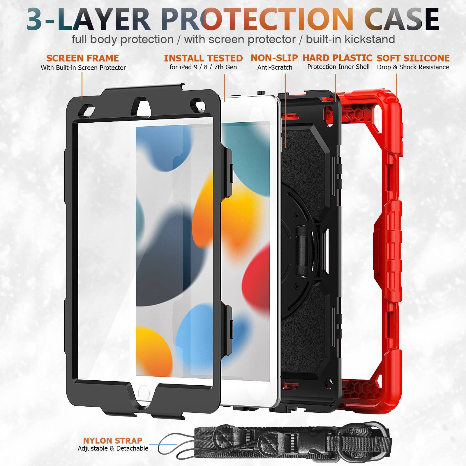 3-LAYER PROTECTION CASE  
full body protection / with screen protector / built-in kickstand  

SCREEN FRAME  
With Built-in Screen Protector  

INSTALL TESTED  
for iPad 9 / 8 / 7th Gen  

NON-SLIP HARD PLASTIC SOFT SILICONE  
Anti-Scratch  
Protection Inner Shell  
Drop & Shock Resistance  

NYLON STRAP  
Adjustable & Detachable