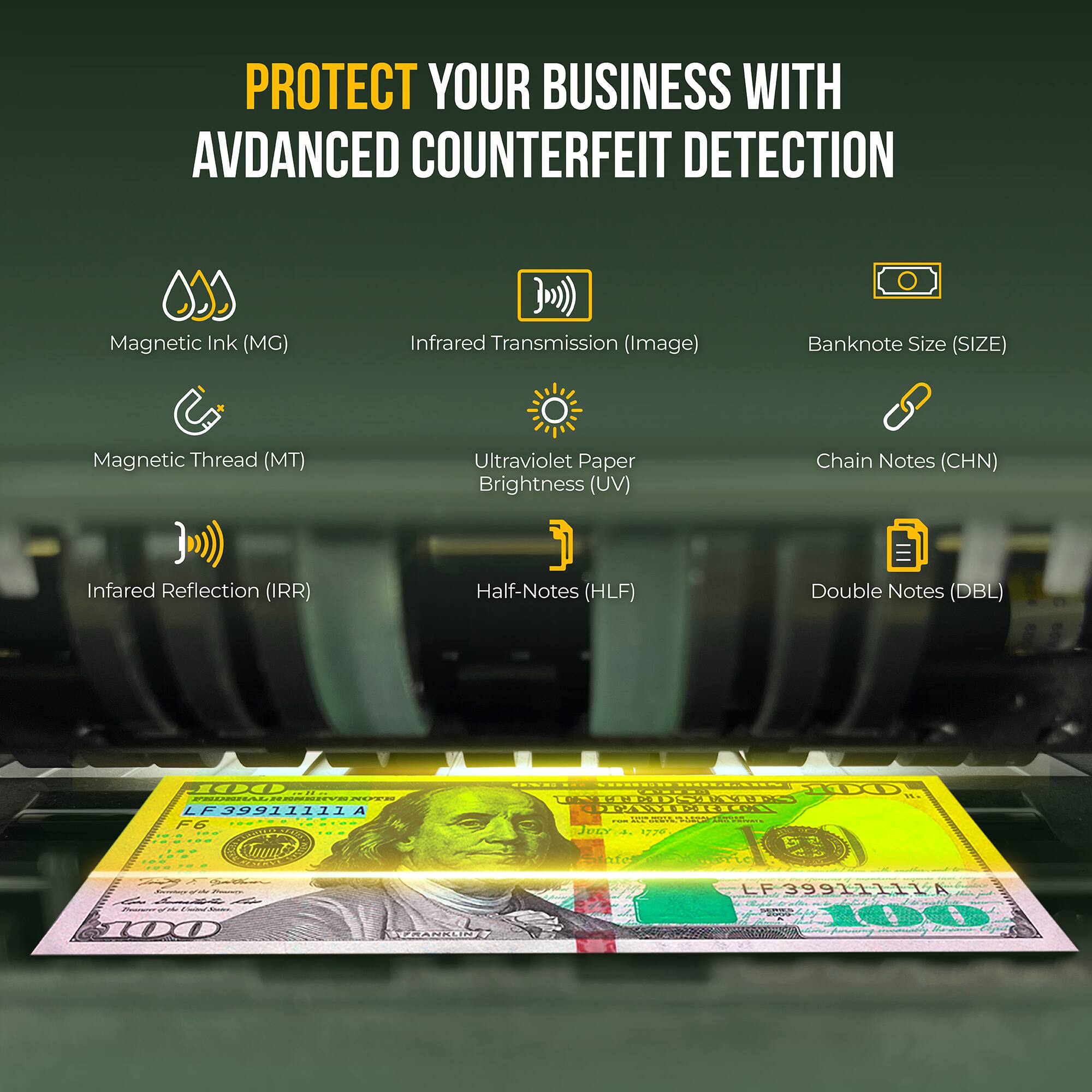 PROTECT YOUR BUSINESS WITH ADVANCED COUNTERFEIT DETECTION

- Magnetic Ink (MG)
- Infrared Transmission (Image)
- Banknote Size (SIZE)
- Magnetic Thread (MT)
- Ultraviolet Paper Brightness (UV)
- Chain Notes (CHN)
- Infrared Reflection (IRR)
- Half-Notes (HLF)
- Double Notes (DBL)

LF 39911111A F6
AUURT HR SOODLD3OCO0 COPALLOS
Jeta 1726 - - LF 399ILLLA 00 NPPRA