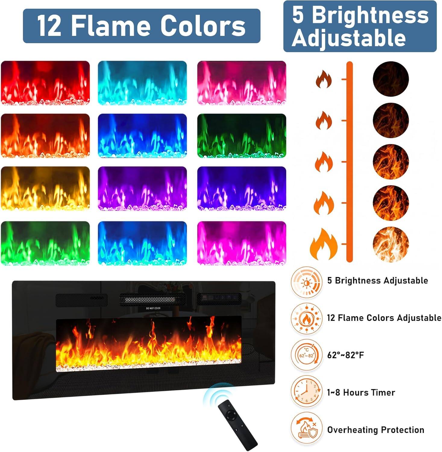12 Flame Colors Adjustable  
5 Brightness Adjustable  
62-82°F  
1-8 Hours Timer  
Overheating Protection