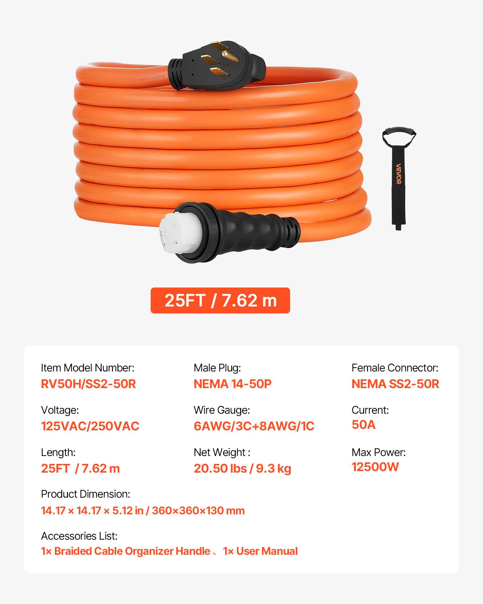 VEVOR 25FT/7.62 m

Item Model Number: RV50H/SS2-50R

Male Plug: NEMA 14-50P

Female Connector: NEMA SS2-50R

Voltage: 125VAC/250VAC

Wire Gauge: 6AWG/3C+8AWG/1C

Current: 50A

Length: 25FT / 7.62 m

Net Weight: 20.50 lbs / 9.3 kg

Max Power: 12500W

Product Dimension: 14.17 x 14.17 x 5.12 in / 360x360x130 mm

Accessories List: 1x Braided Cable Organizer Handle, 1x User Manual