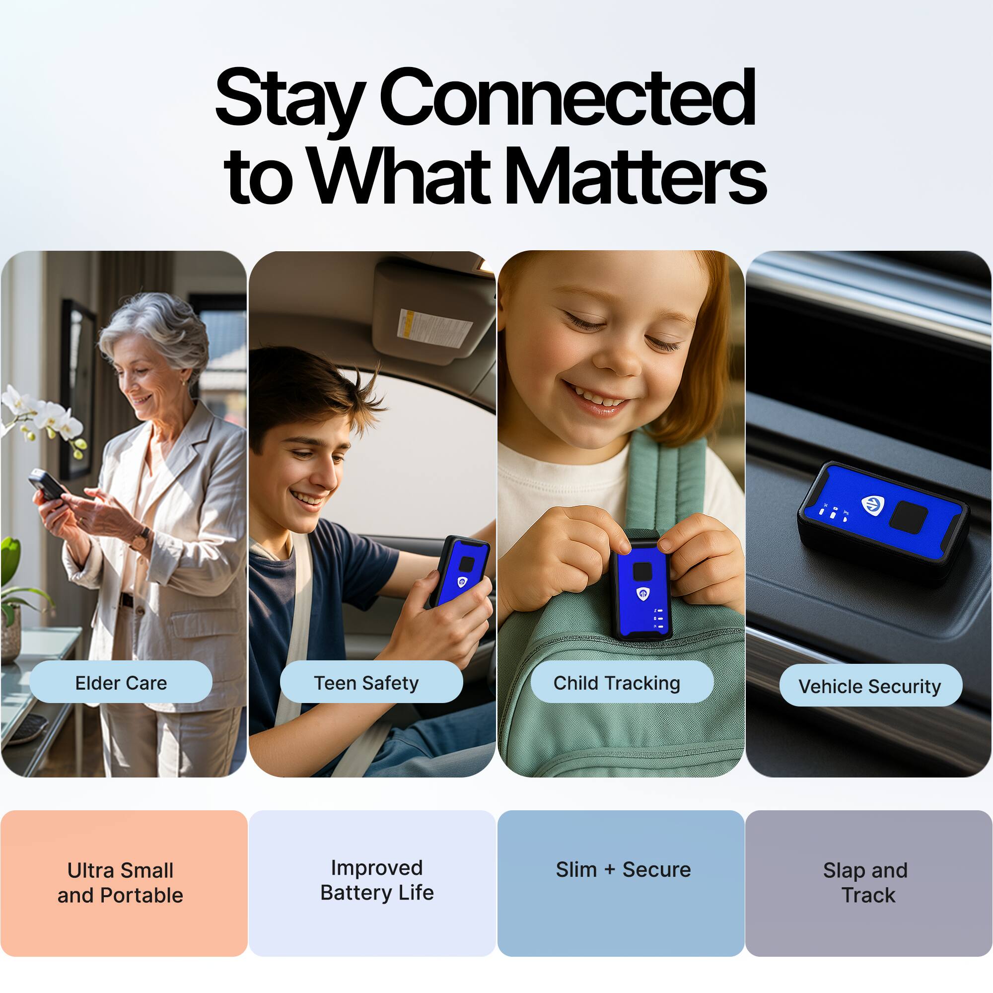 Stay Connected to What Matters

- Elder Care
- Teen Safety
- Child Tracking
- Vehicle Security

- Ultra Small and Portable
- Improved Battery Life
- Slim + Secure
- Slap and Track