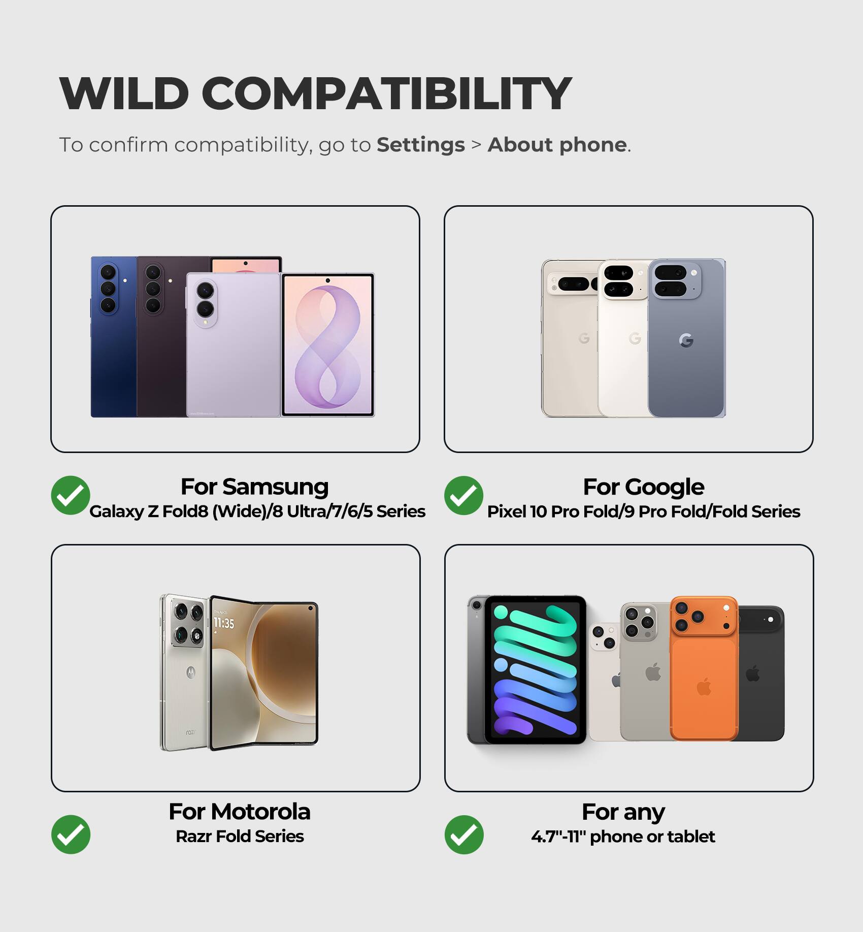 WILD COMPATIBILITY

To confirm compatibility, go to Settings > About phone.

For Samsung
Galaxy Z Fold8 (Wide)/8 Ultra/7/6/5 Series

For Google
Pixel 10 Pro Fold/9 Pro Fold/Fold Series

For Motorola
Razr Fold Series

For any
4.7"-11" phone or tablet