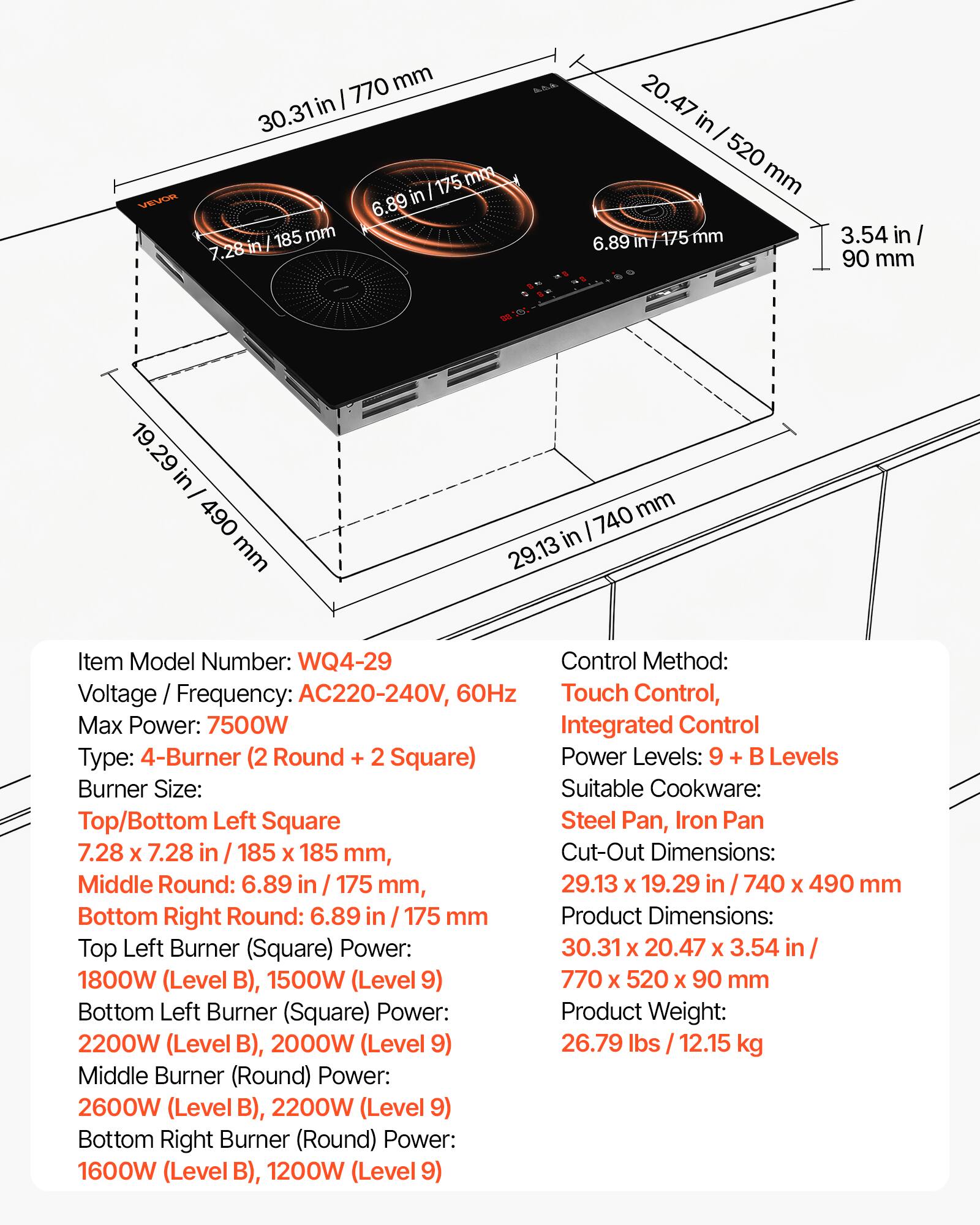 VEVOR

770 mm in 30.31 175 mm 6.89 in 185 mm 7.28

P.P.A.
20.47 in I 520 mm 6.89 n/175 mm
3.54 in/ 90 mm
19.29 in/ 490 mm
740 mm in 29.13

Item Model Number: WQ4-29
Control Method: Voltage Frequency: AC220-240V, 60Hz
Touch Control, Max Power: 7500W
Integrated Control Type: 4-Burner (2 Round + 2 Square)
Power Levels: 9 + B Levels
Burner Size: Suitable Cookware: Top/Bottom Left Square
Steel Pan, Iron Pan 7.28 X 7.28 in / 185 X 185 mm, Cut-Out Dimensions: Middle Round: 6.89 in 175 mm, 29.13 X 19.29 in 740 X 49