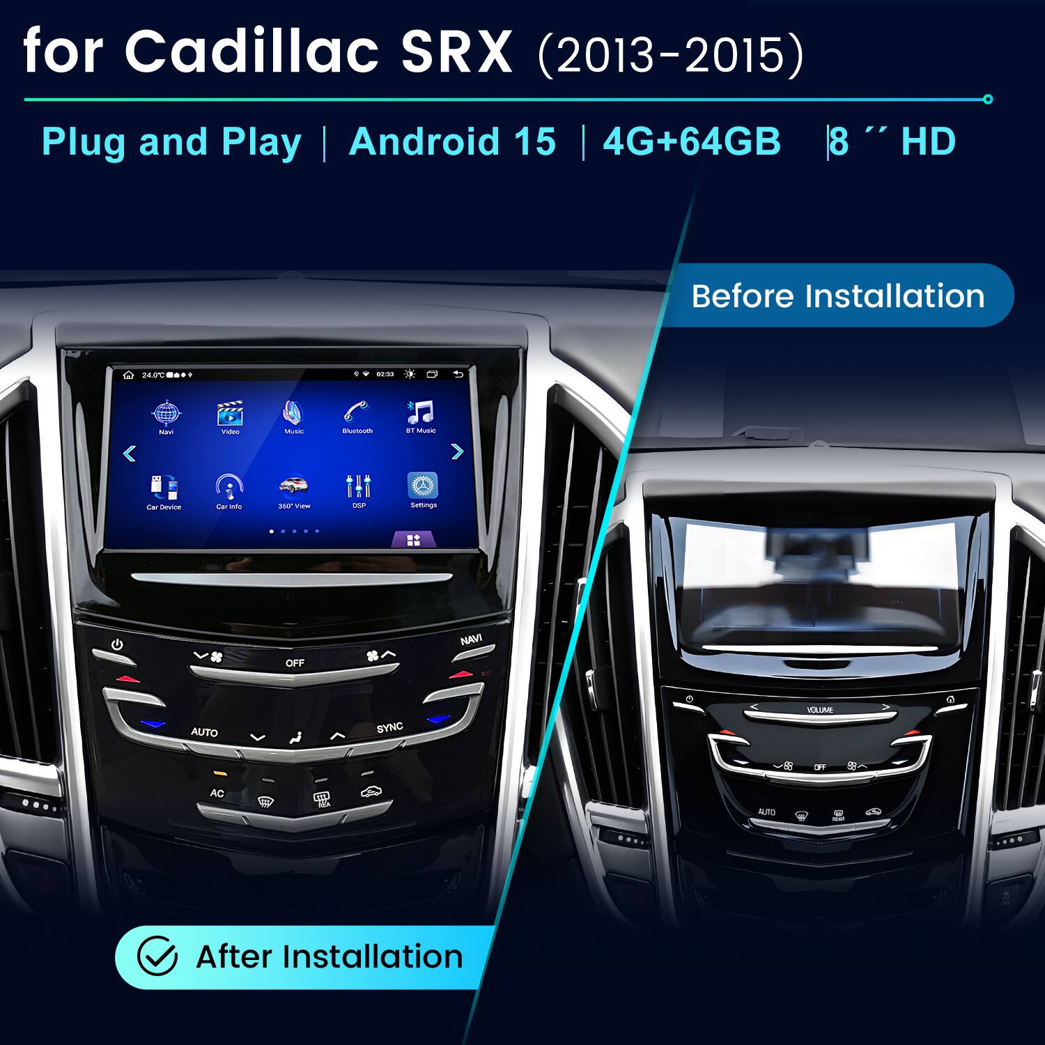 for Cadillac SRX (2013-2015)  
Plug and Play Android 15 | 4G+64GB | 8" HD  

Before Installation  
24.0°C  
0  

Navi  
Video  
Music  
Bluetooth  
Music  
Car Device  
Car Info  
360 You  
DSP  
Settings  
....  
OFF  
IVAN  
AUTO  
SYNC  
VOLUME  
OF  
88  
AC  
CT  
ALTO  

After Installation