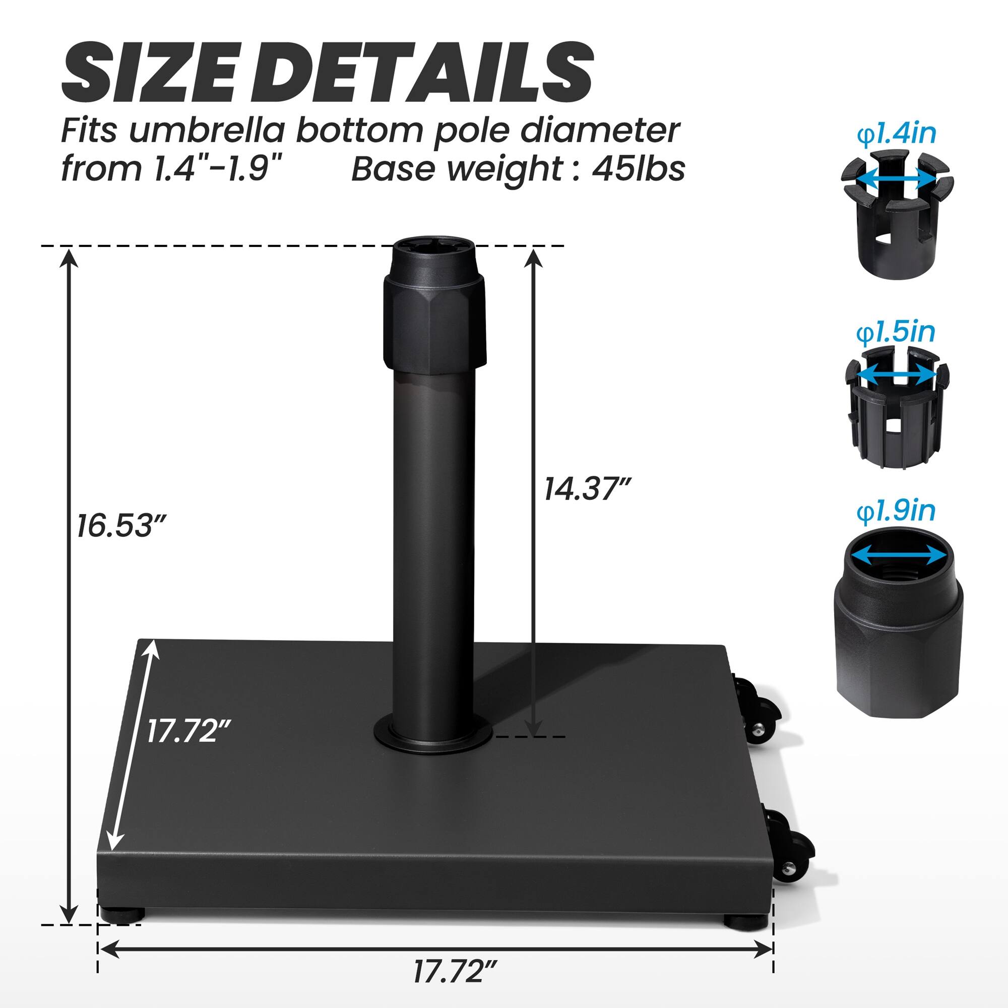 **SIZE DETAILS**

Fits umbrella bottom pole diameter from 1.4"-1.9"

Base weight: 45lbs

- 1.4in
- 1.5in
- 1.9in

- 16.53"
- 14.37"
- 17.72"
- 17.72"