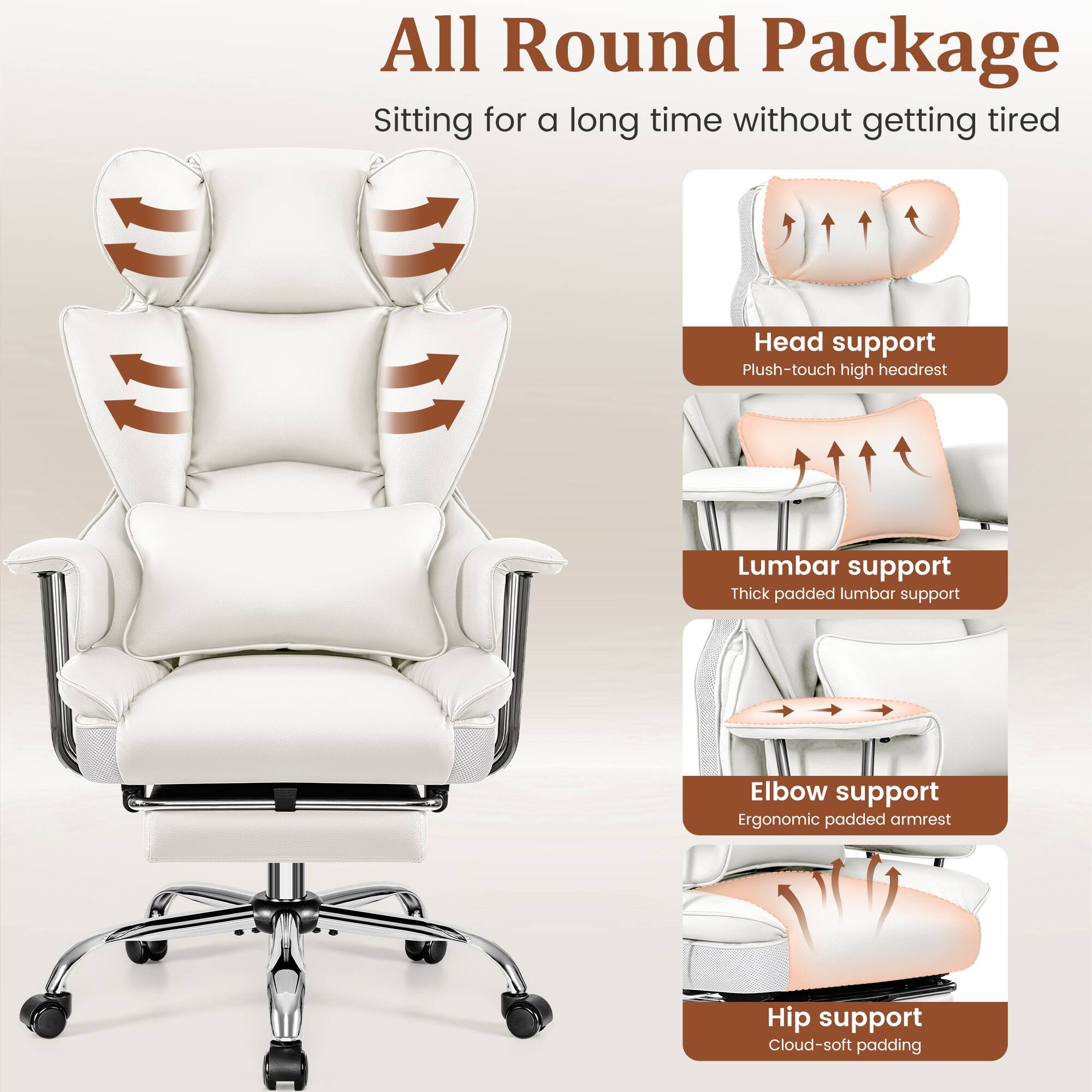 All Round Package  
Sitting for a long time without getting tired

- Head support  
  Plush-touch high headrest

- Lumbar support  
  Thick padded lumbar support

- Elbow support  
  Ergonomic padded armrest

- Hip support  
  Cloud-soft padding