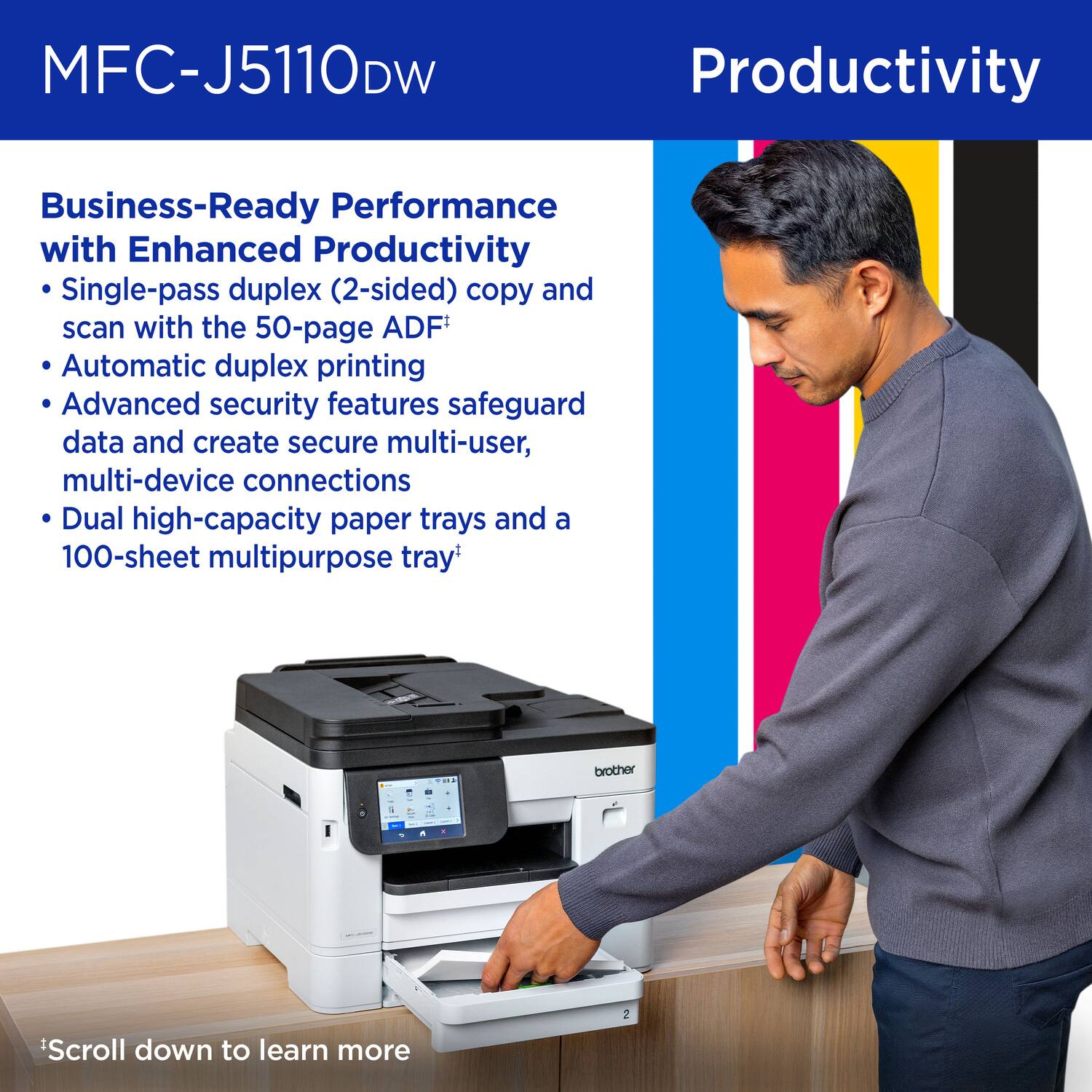 MFC-J5110DW

Productivity

Business-Ready Performance with Enhanced Productivity

- Single-pass duplex (2-sided) copy and scan with the 50-page ADF*
- Automatic duplex printing
- Advanced security features safeguard data and create secure multi-user, multi-device connections
- Dual high-capacity paper trays and a 100-sheet multipurpose tray*

*Scroll down to learn more