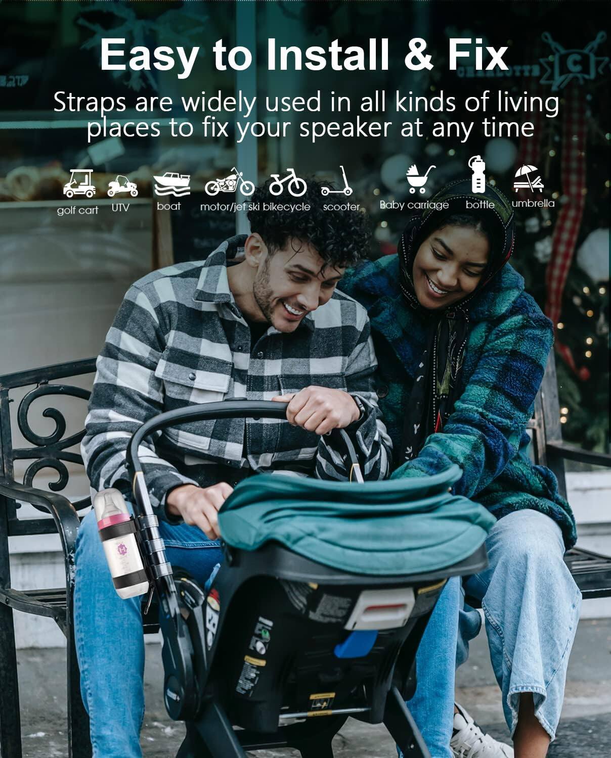 Easy to Install & Fix

Straps are widely used in all kinds of living places to fix your speaker at any time

- golf cart
- UTV
- boat
- motor/jet ski
- bicycle
- scooter
- baby carriage
- bottle
- umbrella