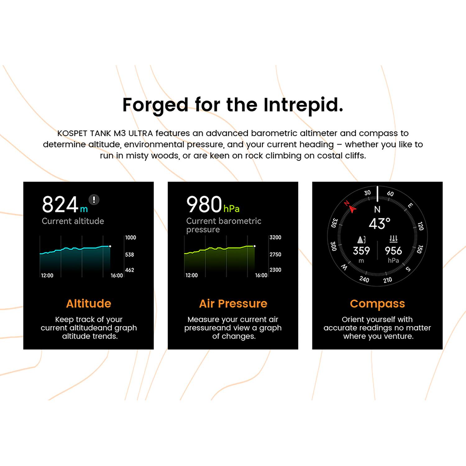Forged for the Intrepid.

KOSPET TANK M3 ULTRA features an advanced barometric altimeter and compass to determine altitude, environmental pressure, and your current heading – whether you like to run in misty woods, or are keen on rock climbing on coastal cliffs.

**Altitude**
- 824 m
- Current altitude
- Keep track of your current altitude and graph altitude trends.

**Air Pressure**
- 980 hPa
- Current barometric pressure
- Measure your current air pressure and view a graph of changes.

**Compass**
- 43°
- Orient yourself with accurate readings no matter where you venture.