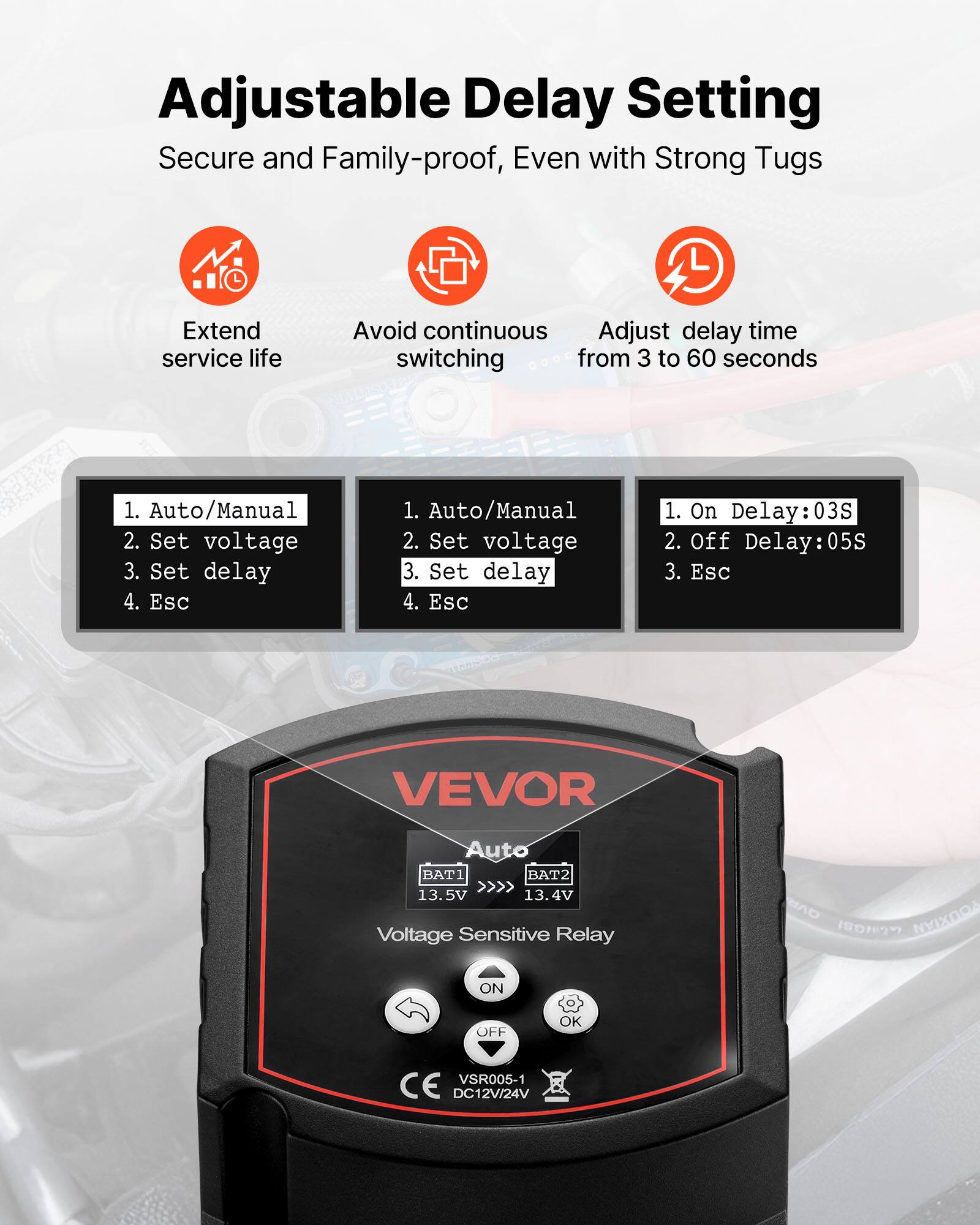 Adjustable Delay Setting  
Secure and Family-proof, Even with Strong Tugs  

Extend service life  
Avoid continuous switching  
Adjust delay time from 3 to 60 seconds  

1. Auto/Manual  
2. Set voltage  
3. Set delay  
4. Esc  

1. On Delay: 03S  
2. Off Delay: 05S  
3. Esc  

VEVOR  
Auto  
BAT1 >>> 13.5V  
BAT2 >>> 13.4V  
Voltage Sensitive Relay  
ON OFF OK  
VSR005-1  
DC12V/24V  
CE