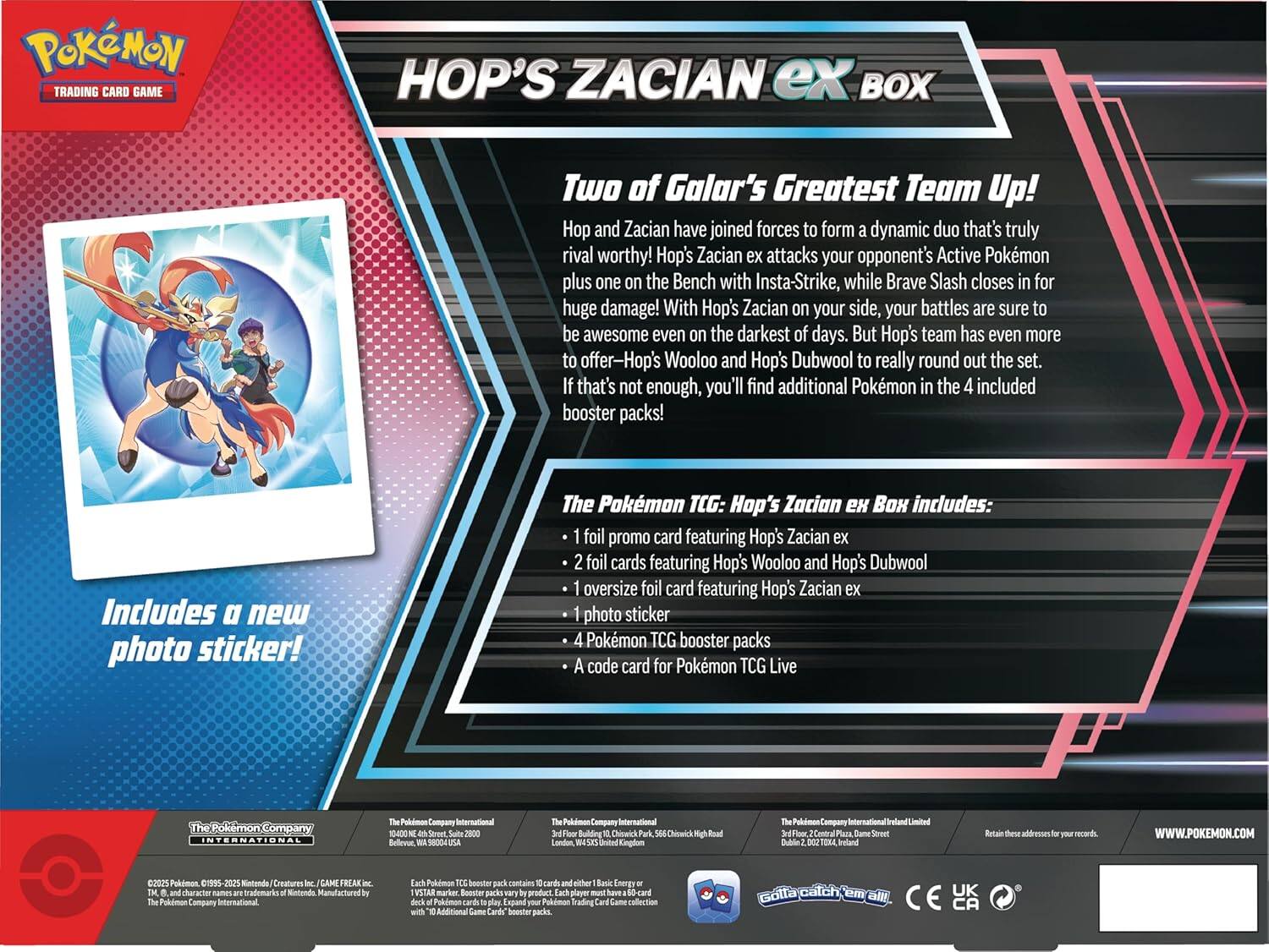 Pokémon Trading Card Game  
HOP'S ZACIAN ex BOX  

Two of Galar's Greatest Team Up!  
Hop and Zacian have joined forces to form a dynamic duo that's truly rival worthy! Hop's Zacian ex attacks your opponent's Active Pokémon plus one on the Bench with Insta-Strike, while Brave Slash closes in for huge damage! With Hop's Zacian on your side, your battles are sure to be awesome even on the darkest of days. But Hop's team has even more to offer—Hop's Wooloo and Hop's Dubwool to really round out the set. If that's not enough, you'll find additional Pokémon in the 4 included booster packs!  

Includes a new photo sticker!  

The Pokémon TCG: Hop's Zacian ex Box includes:  
- 1 foil promo card featuring Hop's Zacian ex  
- 2 foil cards featuring Hop's Wooloo and Hop's Dubwool  
- 1 oversized foil card featuring Hop's Zacian ex  
- 1 photo sticker  
- 4 Pokémon TCG booster packs  
- A code card for Pokémon TCG Live  

The Pokémon Company International  
Suite 2900 Belleve, 980