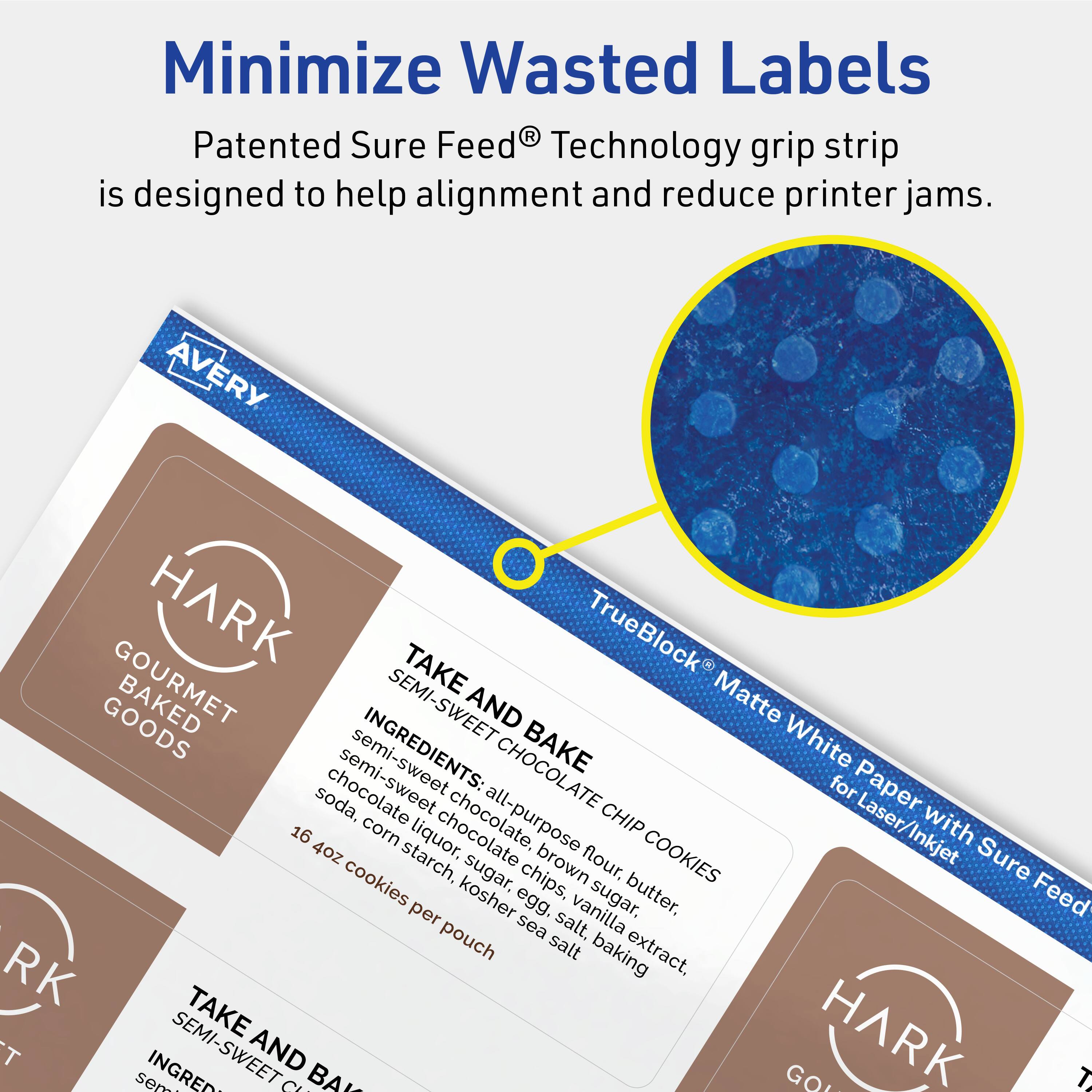 Minimize Wasted Labels

Patented Sure Feed® Technology grip strip is designed to help alignment and reduce printer jams.

AVERY HARK GOURMET BAKED GOODS

TAKE AND BAKE SEMI-SWEET CHOCOLATE CHIP COOKIES

INGREDIENTS:
all-purpose flour, brown sugar, semi-sweet chocolate chips, butter, vanilla extract, baking soda, corn starch, kosher egg, sea salt

16 oz cookies per pouch

TrueBlock® Matte White Paper for Laser/Inkjet with Sure Feed®