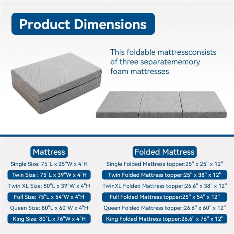 Product Dimensions

This foldable mattress consists of three separate memory foam mattresses.

**Mattress**
- Single Size: 75"L x 25"W x 4"H
- Twin Size: 75"L x 39"W x 4"H
- Twin XL Size: 80"L x 39"W x 4"H
- Full Size: 75"L x 54"W x 4"H
- Queen Size: 80"L x 60"W x 4"H
- King Size: 80"L x 76"W x 4"H

**Folded Mattress**
- Single Folded Mattress topper: 25" x 25" x 12"
- Twin Folded Mattress topper: 25" x 38" x 12"
- Twin XL Folded Mattress topper: 26.6" x 38" x 12"
- Full Folded Mattress topper: 25" x 54" x 12"
- Queen Folded Mattress topper: 26.6" x 60" x 12"
- King
