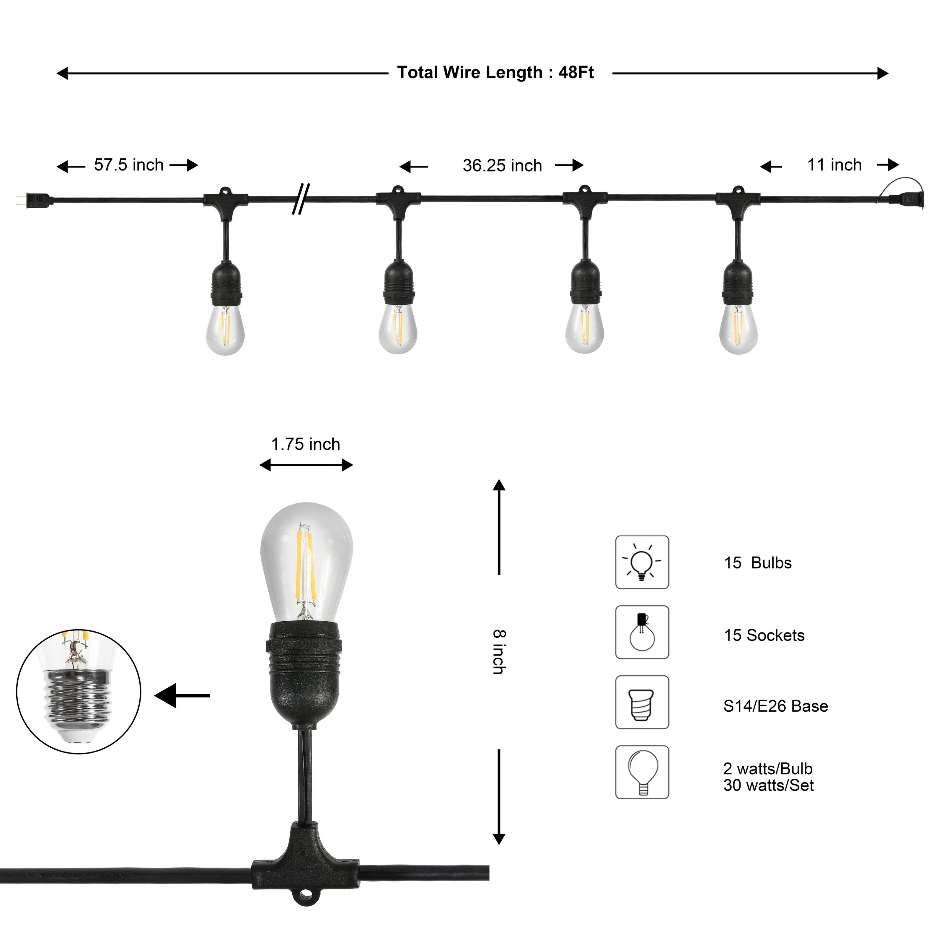 Total Wire Length: 48Ft  
57.5 inch  
36.25 inch  
11 inch  
1.75 inch  
15 Bulbs  
8 inch  
15 Sockets  
S14/E26 Base  
2 watts/Bulb  
30 watts/Set