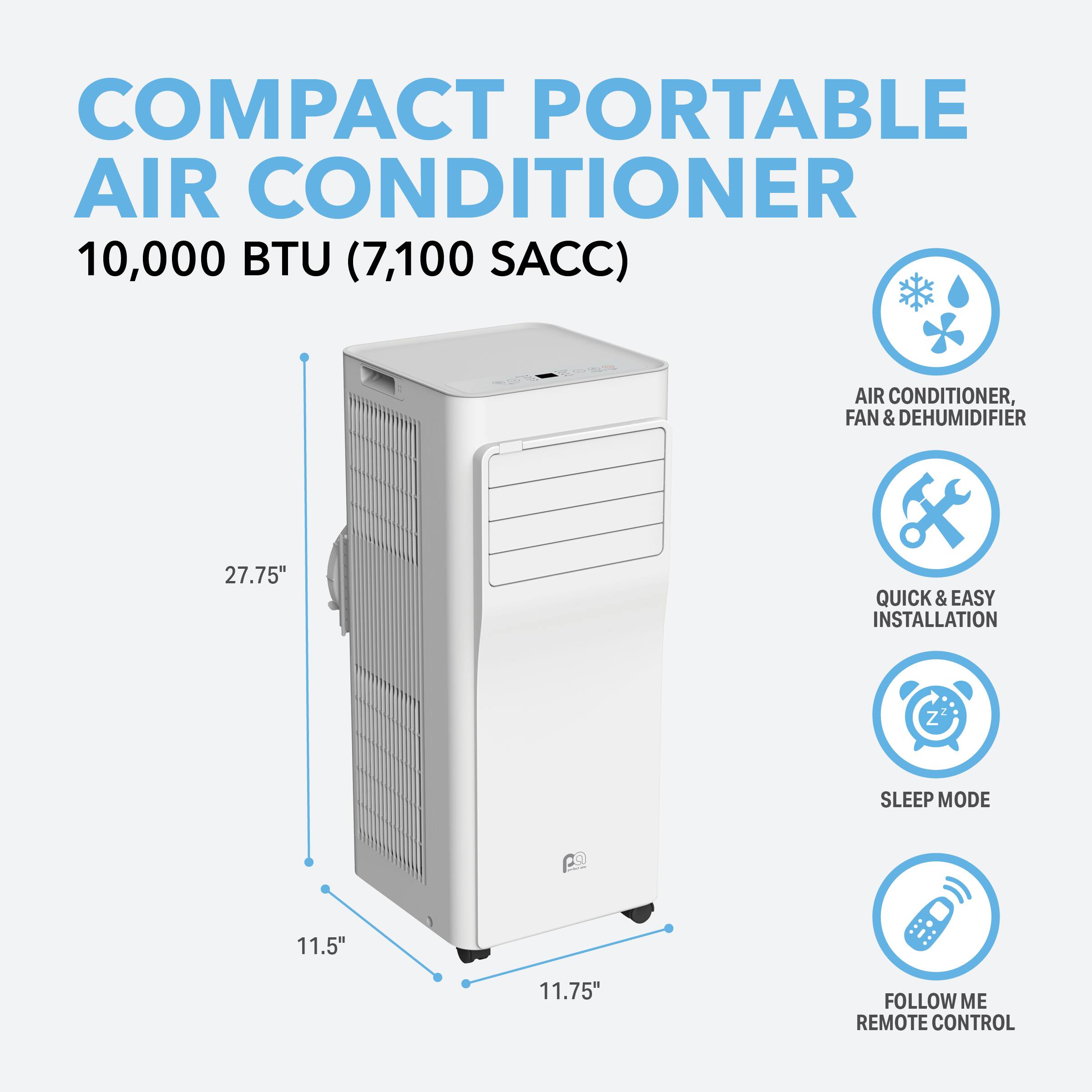 COMPACT PORTABLE AIR CONDITIONER 10,000 BTU (7,100 SACC)  
AIR CONDITIONER, FAN & DEHUMIDIFIER  
27.75" QUICK & EASY INSTALLATION  
11.5" 11.75" SLEEP MODE  
FOLLOW ME REMOTE CONTROL