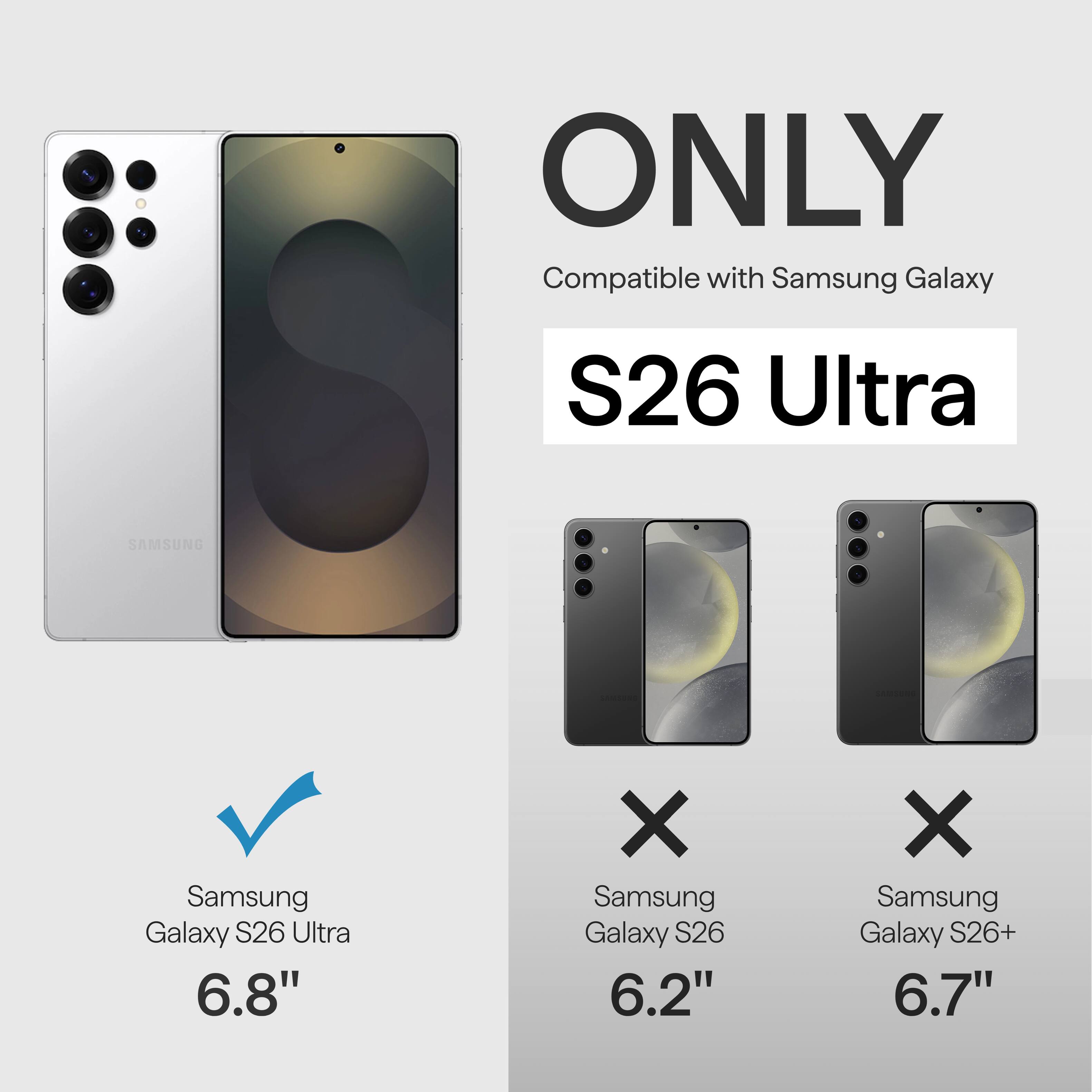 ONLY Compatible with Samsung Galaxy S26 Ultra  
SAMSUNG Samsung Galaxy S26 Ultra 6.8"  
X Samsung Galaxy S26 6.2"  
X Samsung Galaxy S26+ 6.7"