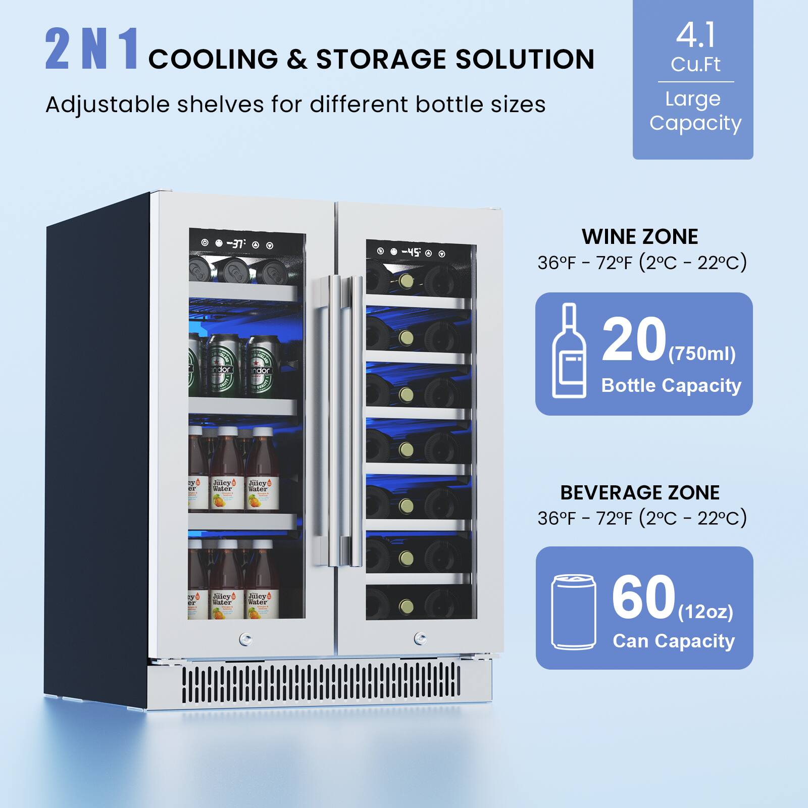 2N1 COOLING & STORAGE SOLUTION  
Adjustable shelves for different bottle sizes  

4.1 Cu.Ft  
Large Capacity  

WINE ZONE  
36°F - 72°F (2°C - 22°C)  
20 (750ml) Bottle Capacity  

BEVERAGE ZONE  
36°F - 72°F (2°C - 22°C)  
60 (12oz) Can Capacity