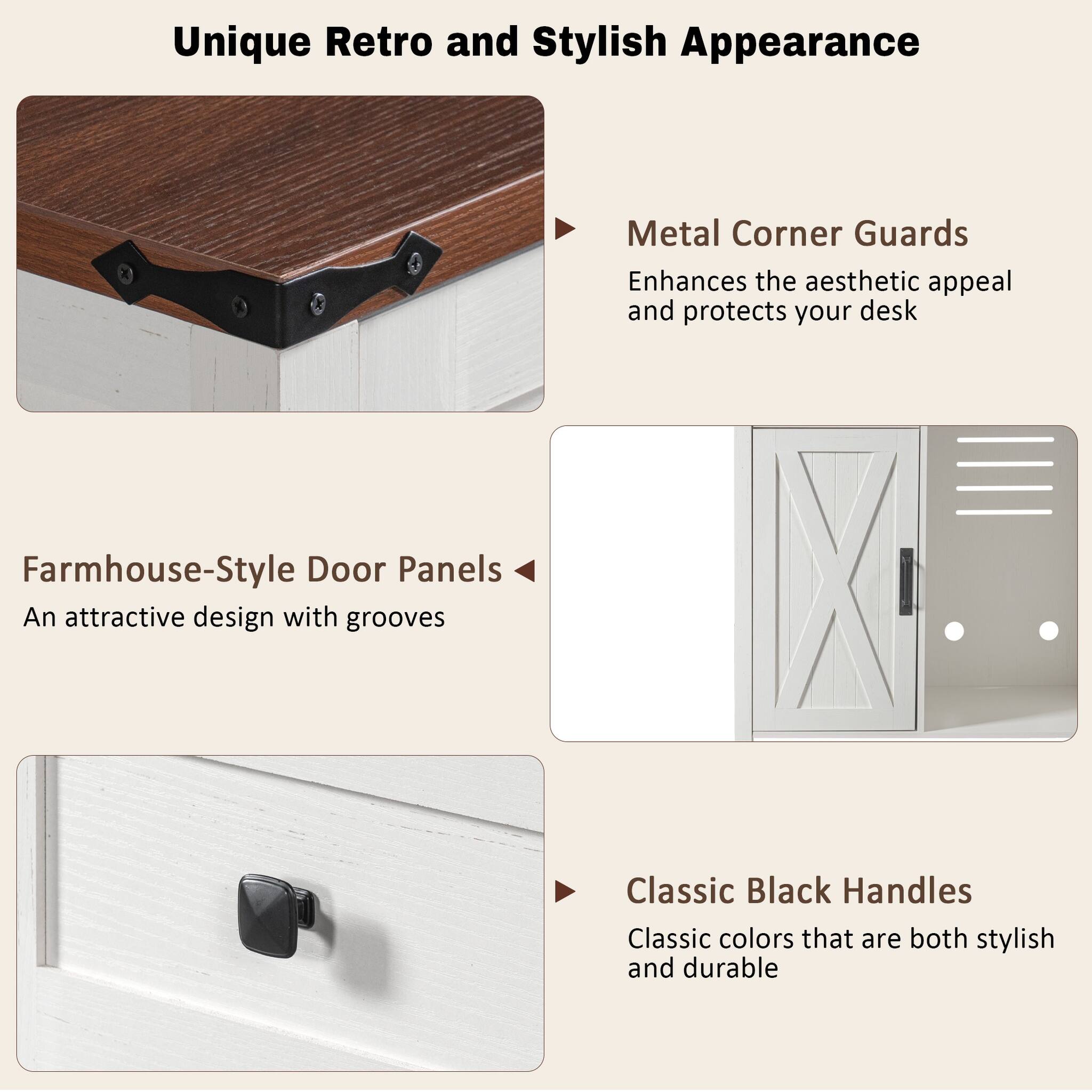 Unique Retro and Stylish Appearance

Metal Corner Guards
Enhances the aesthetic appeal and protects your desk

Farmhouse-Style Door Panels
An attractive design with grooves

Classic Black Handles
Classic colors that are both stylish and durable