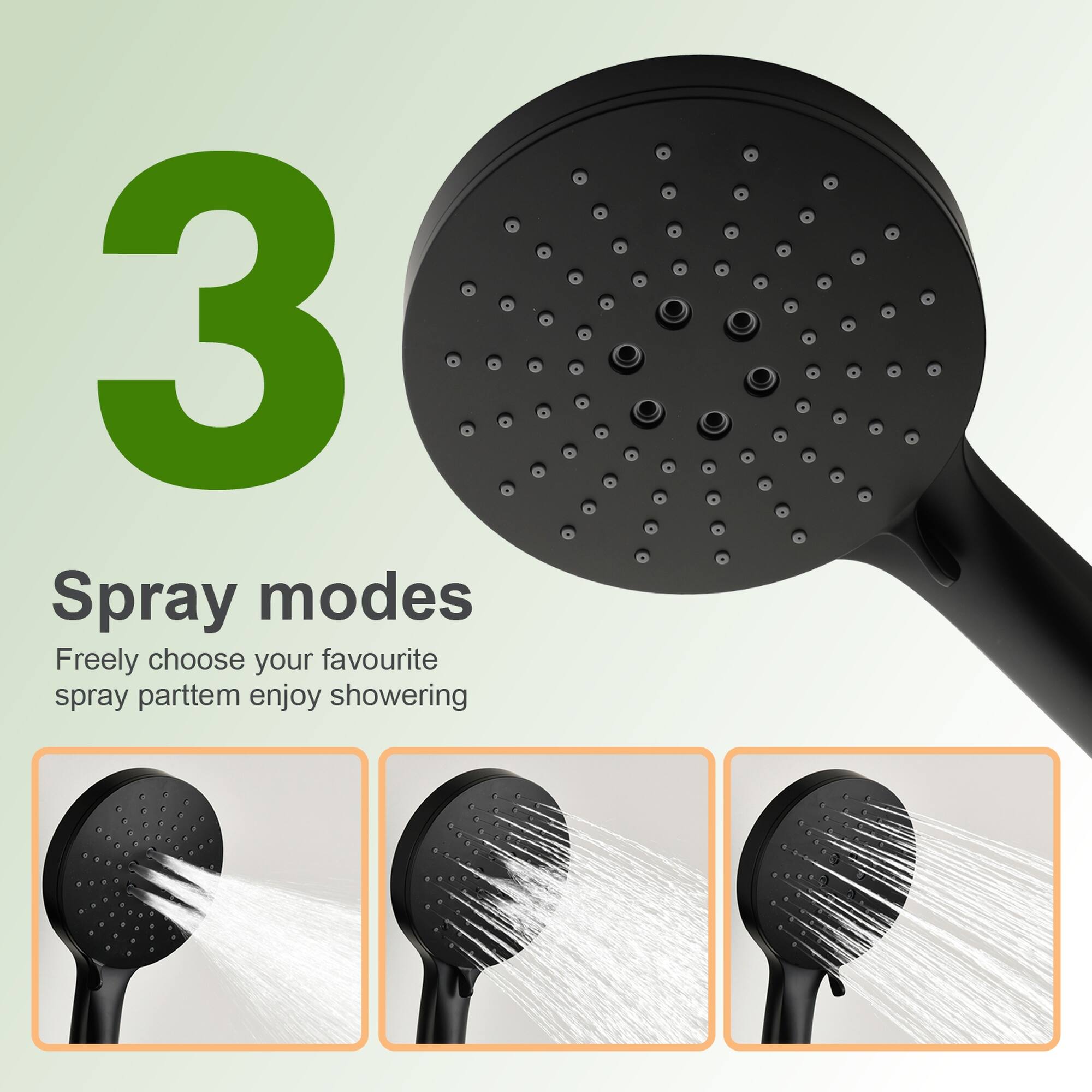 3 Spray modes  
Freely choose your favourite spray pattern, enjoy showering