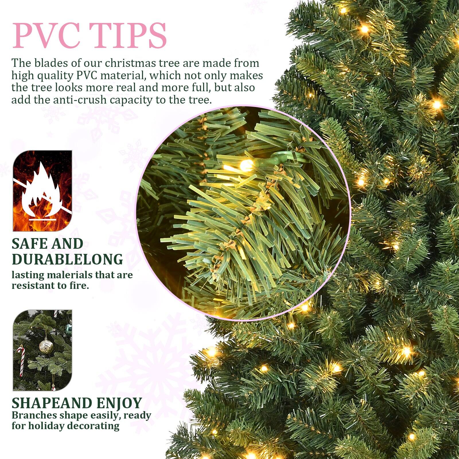 PVC TIPS  
The blades of our Christmas tree are made from high quality PVC material, which not only makes the tree look more real and more full, but also add the anti-crush capacity to the tree.

SAFE AND DURABLE  
Long-lasting materials that are resistant to fire.

SHAPE AND ENJOY  
Branches shape easily, ready for holiday decorating.