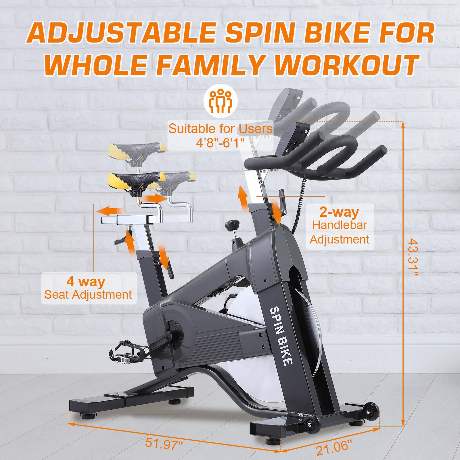 ADJUSTABLE SPIN BIKE FOR WHOLE FAMILY WORKOUT  
Suitable for Users 4'8"-6'1"  
4 way Seat Adjustment  
2-way Handlebar Adjustment  
SPIN BIKE  
43.31"  
51.97"  
21.06"