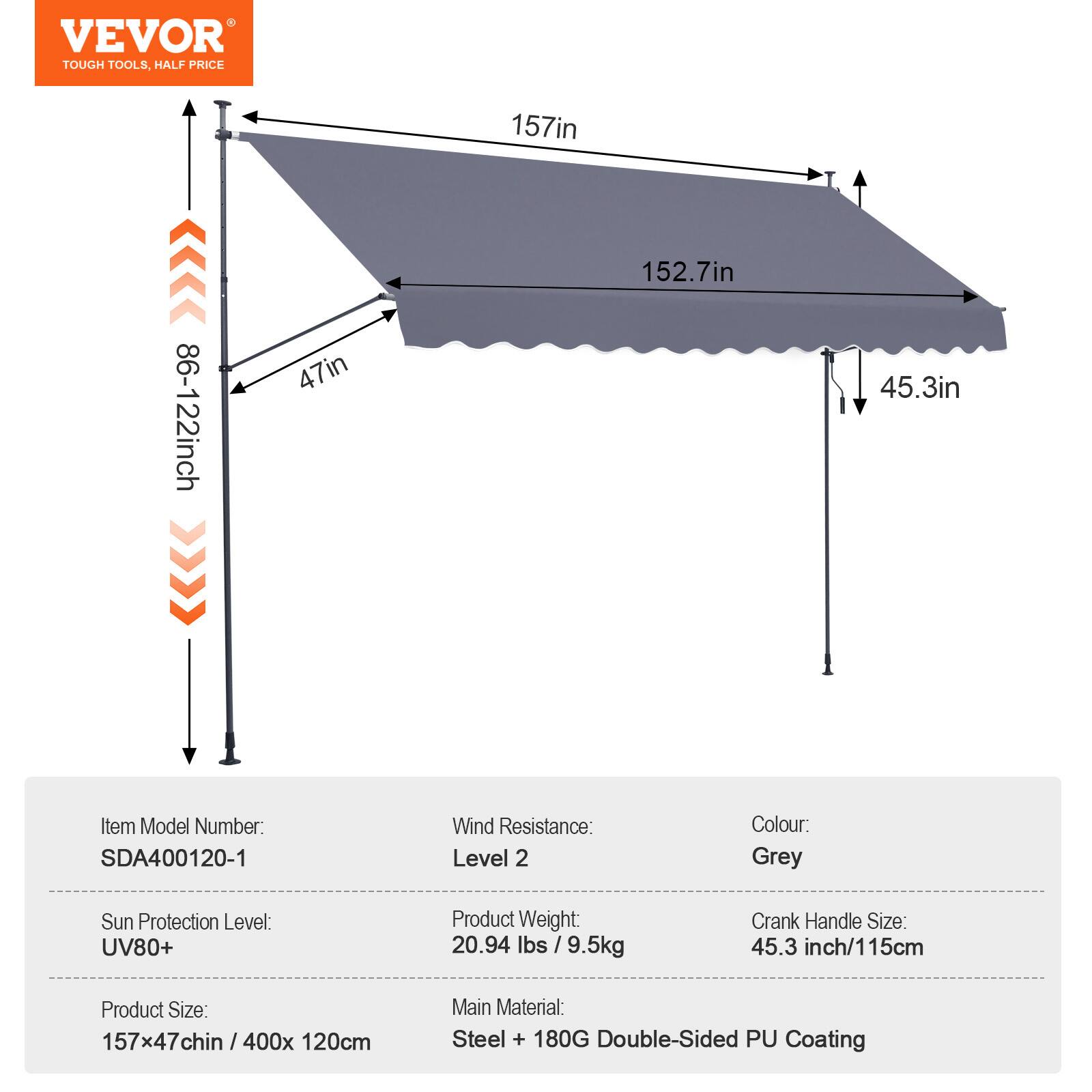 VEVOR TOUGH TOOLS, HALF PRICE

157in 86-122inch 47in 152.7in 45.3in

Item Model Number: SDA400120-1

Wind Resistance: Level 2

Colour: Grey

Sun Protection Level: UV80+

Product Weight: 20.94 lbs / 9.5kg

Crank Handle Size: 45.3 inch/115cm

Product Size: 157x47inch / 400x 120cm

Main Material: Steel + 180G Double-Sided PU Coating
