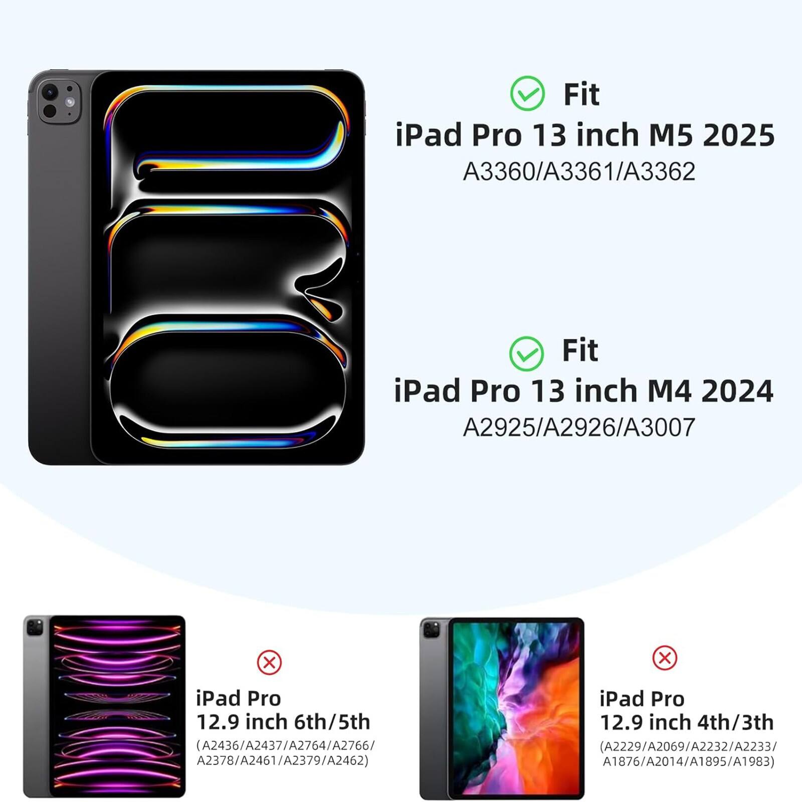 Fit iPad Pro 13 inch M5 2025 A3360/A3361/A3362  
Fit iPad Pro 13 inch M4 2024 A2925/A2926/A3007  
x iPad Pro 12.9 inch 6th/5th (A2436/A2437/A2764/A2766/A2378/A2461/A2379/A2462)  
x iPad Pro 12.9 inch 4th/3th (A2229/A2069/A2232/A2233/A1876/A2014/A1895/A1983)