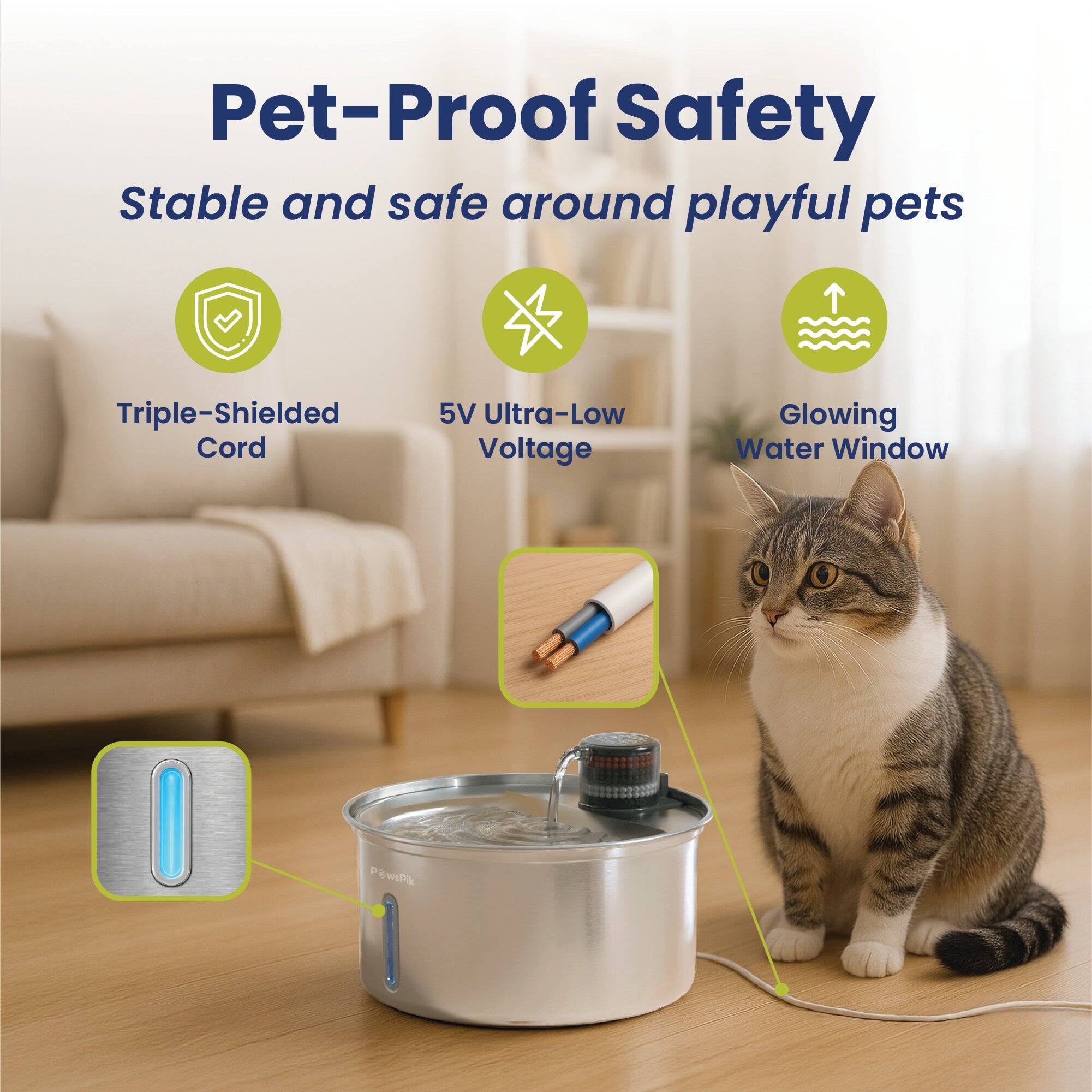 Pet-Proof Safety  
Stable and safe around playful pets  
Triple-Shielded Cord  
5V Ultra-Low Voltage  
Glowing Water Window  
PewsPik