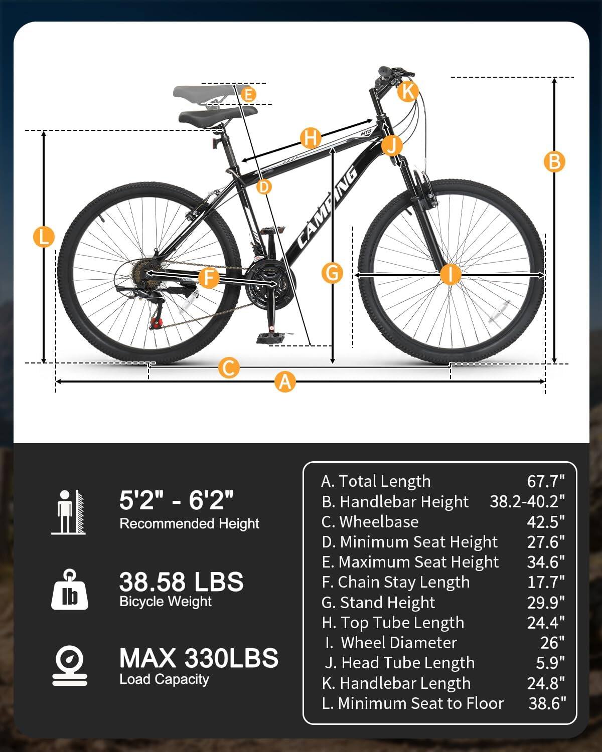 5'2" - 6'2" Recommended Height

38.58 LBS Bicycle Weight

MAX 330LBS Load Capacity

A. Total Length 67.7"  
B. Handlebar Height 38.2-40.2"  
C. Wheelbase 42.5"  
D. Minimum Seat Height 27.6"  
E. Maximum Seat Height 34.6"  
F. Chain Stay Length 17.7"  
G. Stand Height 29.9"  
H. Top Tube Length 24.4"  
I. Wheel Diameter 26"  
J. Head Tube Length 5.9"  
K. Handlebar Length 24.8"  
L. Minimum Seat to Floor 38.6"