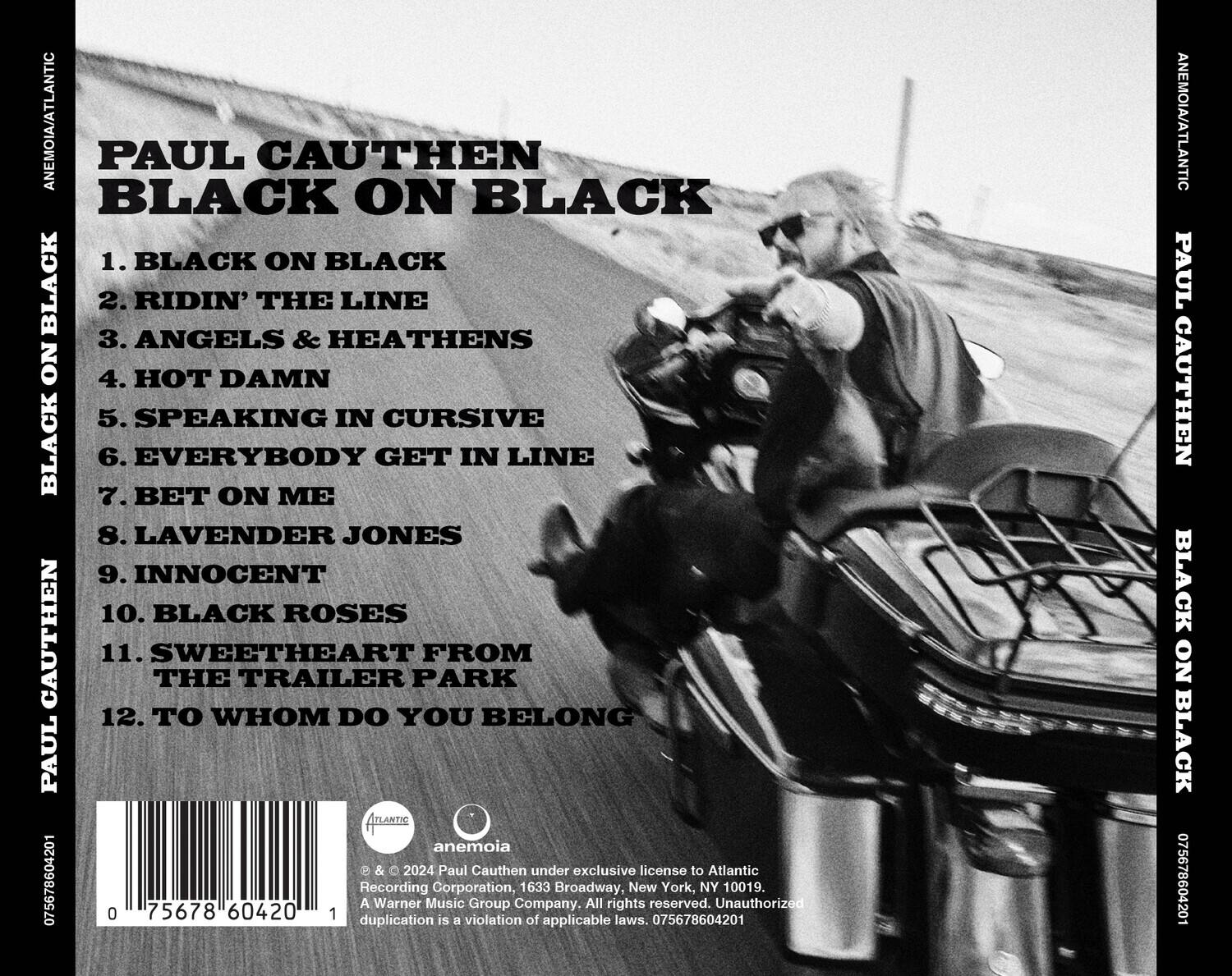 PAUL CAUTHEN  
BLACK ON BLACK

1. BLACK ON BLACK  
2. RIDIN' THE LINE  
3. ANGELS & HEATHENS  
4. HOT DAMN  
5. SPEAKING IN CURSIVE  
6. EVERYBODY GET IN LINE  
7. BET ON ME  
8. LAVENDER JONES  
9. INNOCENT  
10. BLACK ROSES  
11. SWEETHEART FROM THE TRAILER PARK  
12. TO WHOM DO YOU BELONG  

anemoia  
© 2024 Paul Cauthen under exclusive license to Atlantic  
A Warner Music Group Company. All rights reserved. Unauthorized duplication is a violation of applicable laws. 075678604201  

0 75678 60420 1