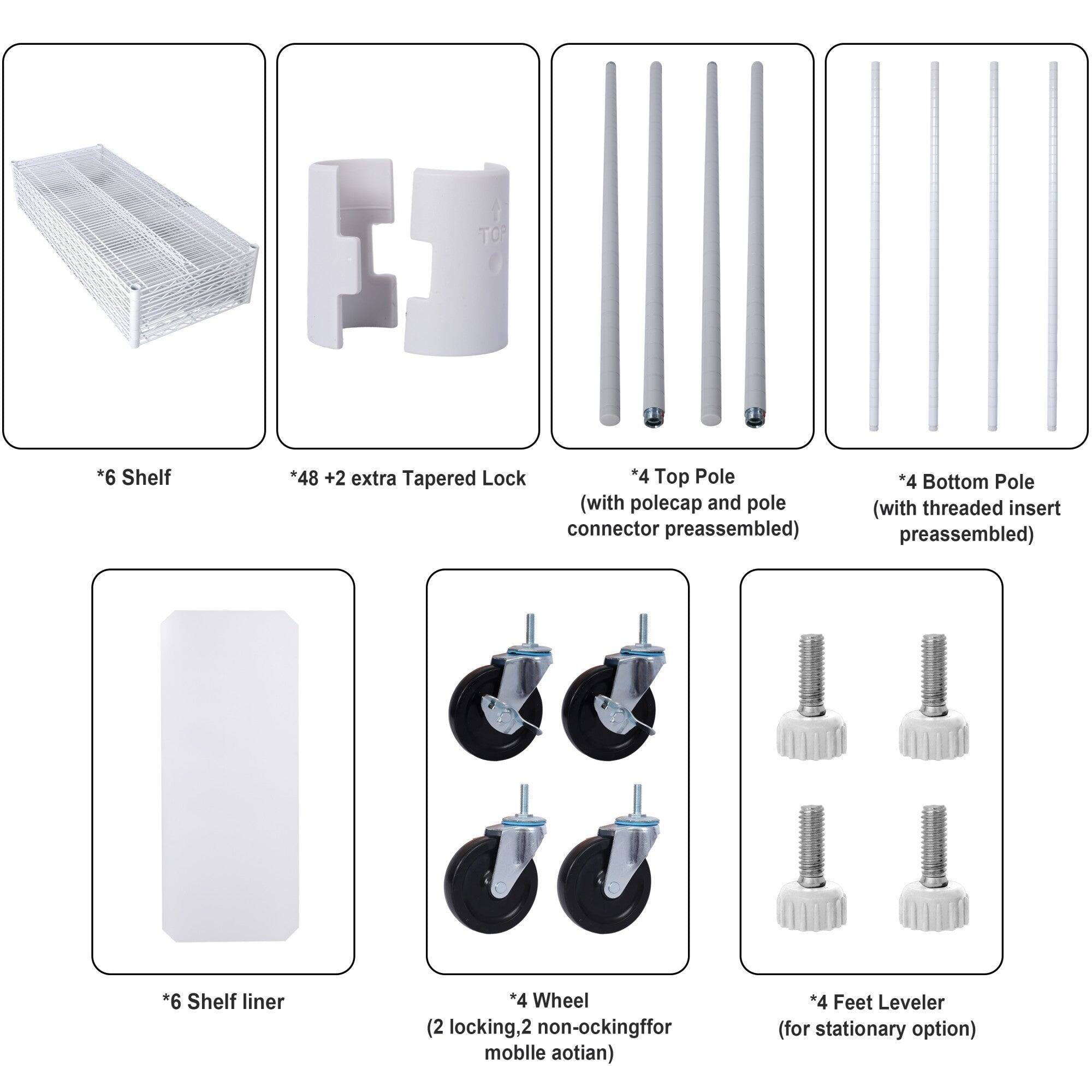- 6 Shelf
- 48 + 2 extra Tapered Lock
- 4 Top Pole (with polecap and pole connector preassembled)
- 4 Bottom Pole (with threaded insert preassembled)
- 6 Shelf liner
- 4 Wheel (2 locking, 2 non-locking for mobile option)
- 4 Feet Leveler (for stationary option)