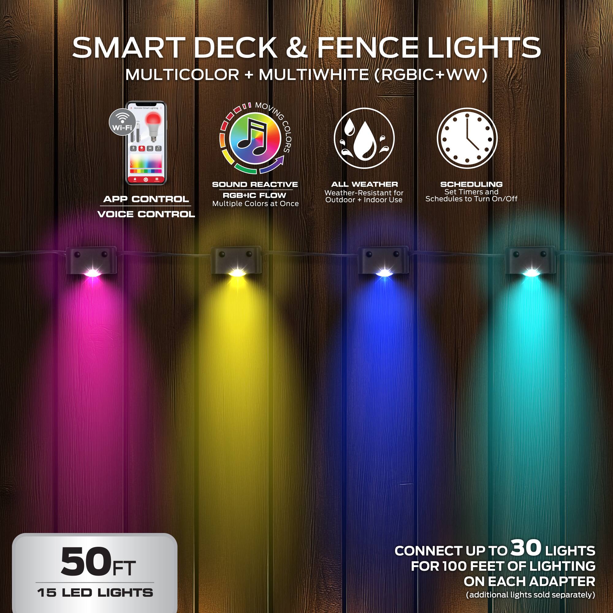 SMART DECK & FENCE LIGHTS  
MULTICOLOR + MULTIWHITE (RGBIC+WW)  

- Wi-Fi  
- MOVING COLORS  
- SOUND REACTIVE  
- ALL WEATHER  
- SCHEDULING  

APP CONTROL  
VOICE CONTROL  

50 FT  
15 LED LIGHTS  

CONNECT UP TO 30 LIGHTS FOR 100 FEET OF LIGHTING ON EACH ADAPTER (additional lights sold separately)