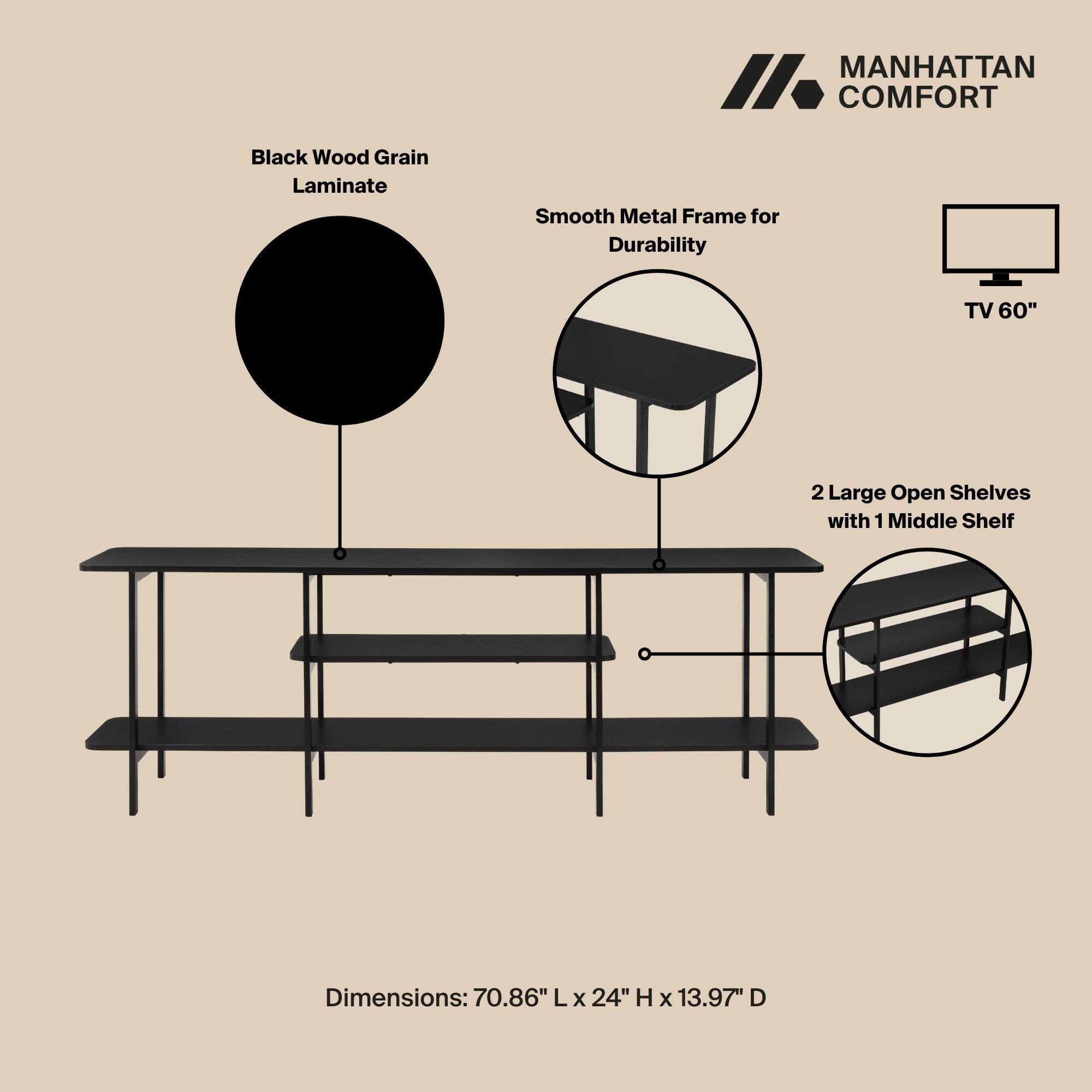 MANHATTAN COMFORT

Black Wood Grain Laminate

Smooth Metal Frame for Durability

TV 60"

2 Large Open Shelves with 1 Middle Shelf

Dimensions: 70.86" L x 24" H x 13.97" D