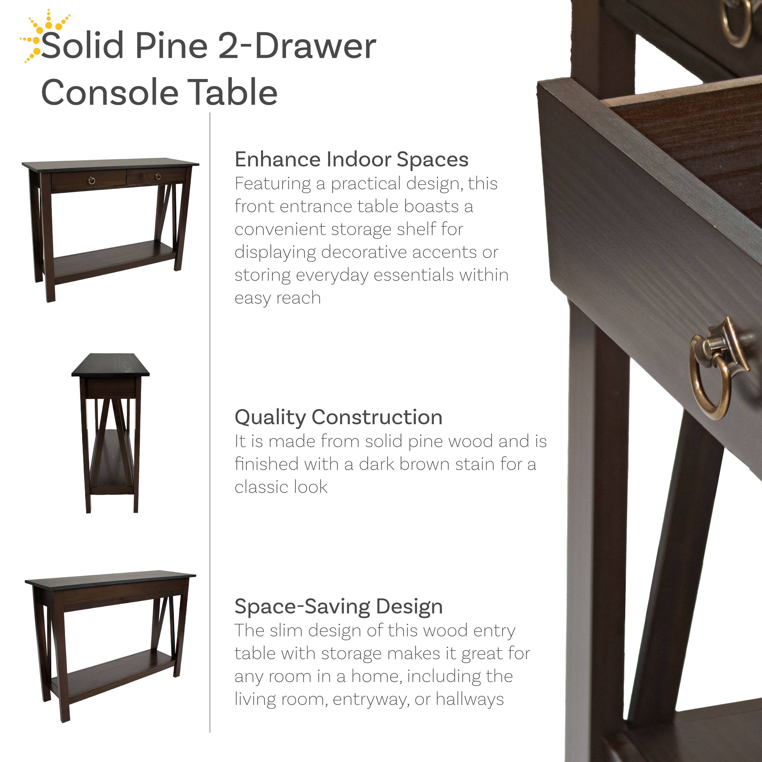 Solid Pine 2-Drawer Console Table

Enhance Indoor Spaces
Featuring a practical design, this front entrance table boasts a convenient storage shelf for displaying decorative accents or storing everyday essentials within easy reach.

Quality Construction
It is made from solid pine wood and is finished with a dark brown stain for a classic look.

Space-Saving Design
The slim design of this wood entry table with storage makes it great for any room in a home, including the living room, entryway, or hallways.