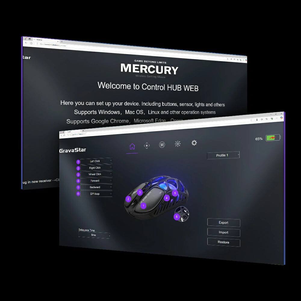 tar GAME BEYOND LIMITS MERCURY Wireless Gaming Mouse

Welcome to Control HUB WEB

Here you can set up your device. Including buttons, sensor, lights and others

Supports Windows, Mac OS, Linux and other operation systems

Supports Google Chrome, Microsoft Edge

GravaStar

Profile 1

65%

1. Left Click
2. Right Click
3. Wheel Click
4. Forward
5. Backward
6. DPI Iso

Export
Import
Restore