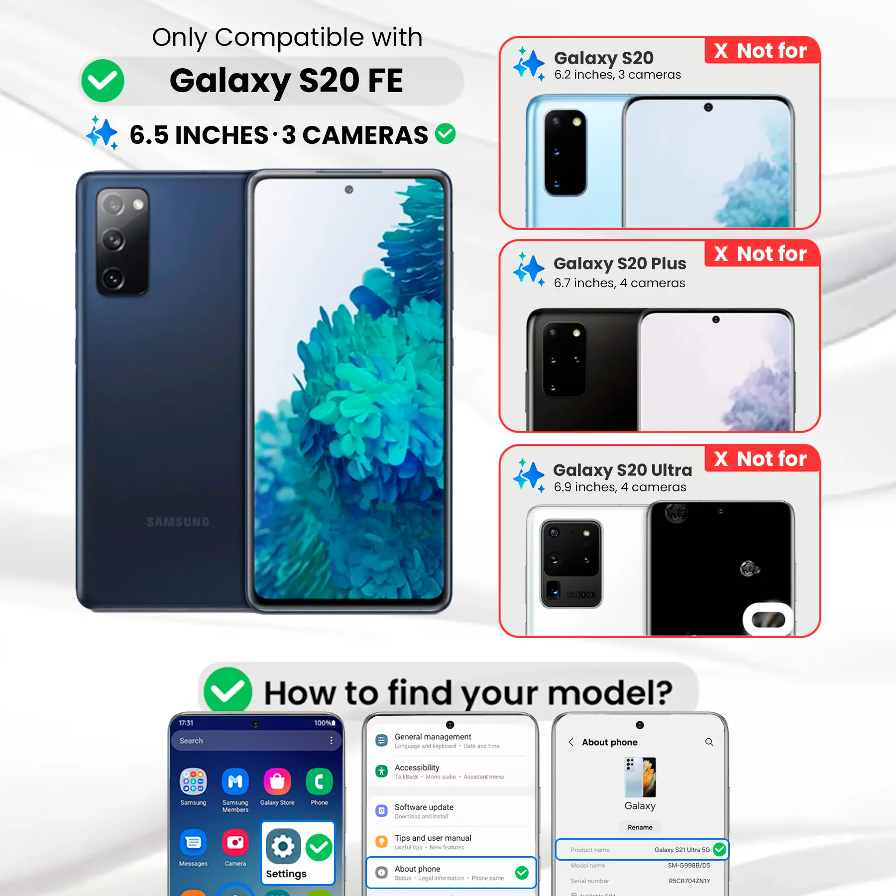 Only Compatible with Galaxy S20 FE  
6.5 INCHES · 3 CAMERAS

Galaxy S20  
6.2 inches, 3 cameras  
X Not for

Galaxy S20 Plus  
6.7 inches, 4 cameras  
X Not for

Galaxy S20 Ultra  
6.9 inches, 4 cameras  
X Not for

SAMSUNG  
ABOX

17:31 Search  
How to find your model?  
100% General management  
Language and keyboard  
Date DE time  
About phone  
DO ogo Samsung  
M Samsung Galary Store Members  
Phone  
* Accessibility Talkback Mone aide Accistare menu  
Software update E Cownload W estat  
Galaxy  
Tips and user manual  
Useful tips  
New Sealcom)  
Product Come  
Rename Galaxy 52 Ultra 5G  
Messages  
Camera  
Settings  
About phone  
Status Legal information  
Phone-name  
Model Come  
Serial number  
SM-G9988/05 RSCR704ZNTY