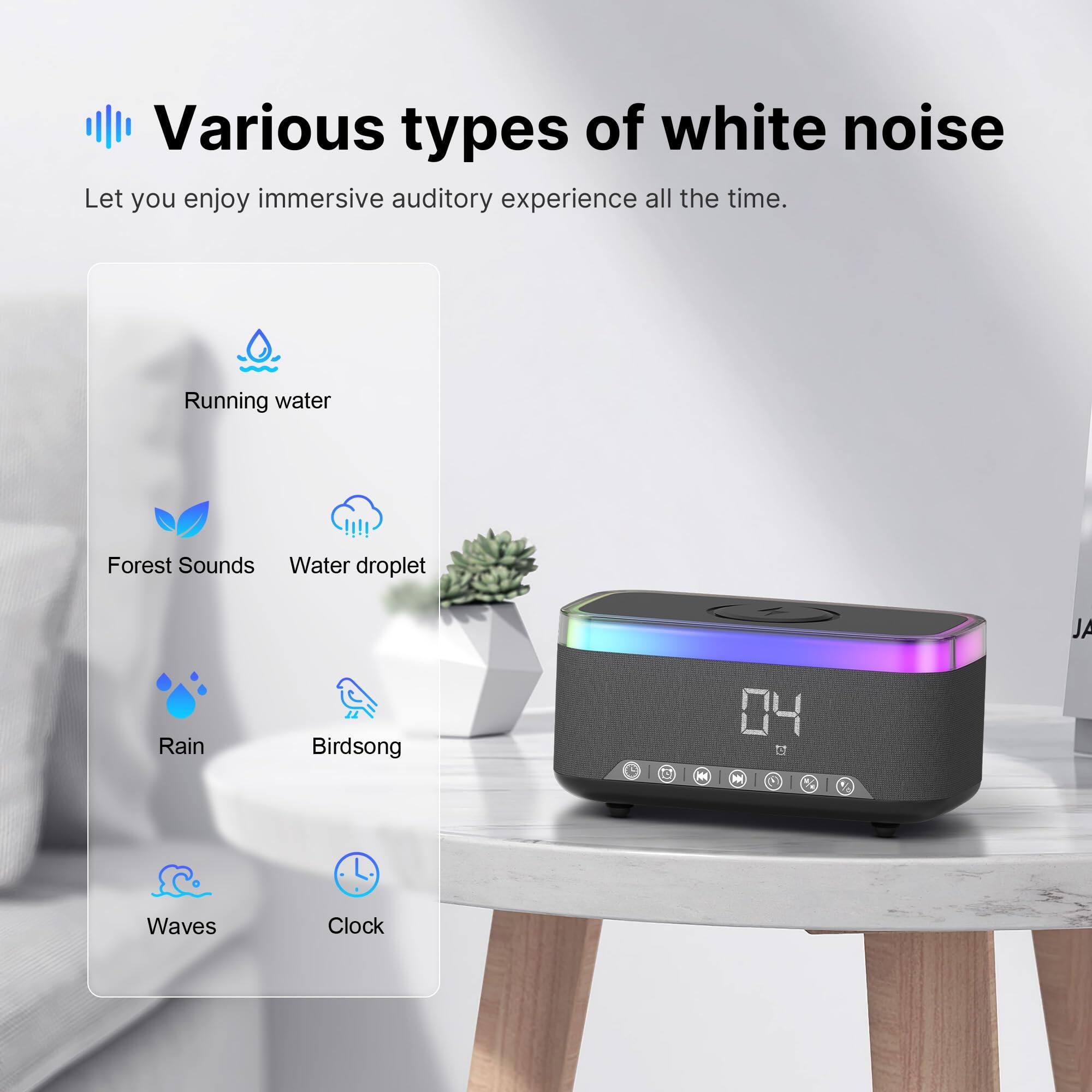 Various types of white noise  
Let you enjoy immersive auditory experience all the time.

- Running water
- Forest Sounds
- Water droplet
- Rain
- Birdsong
- Waves
- Clock