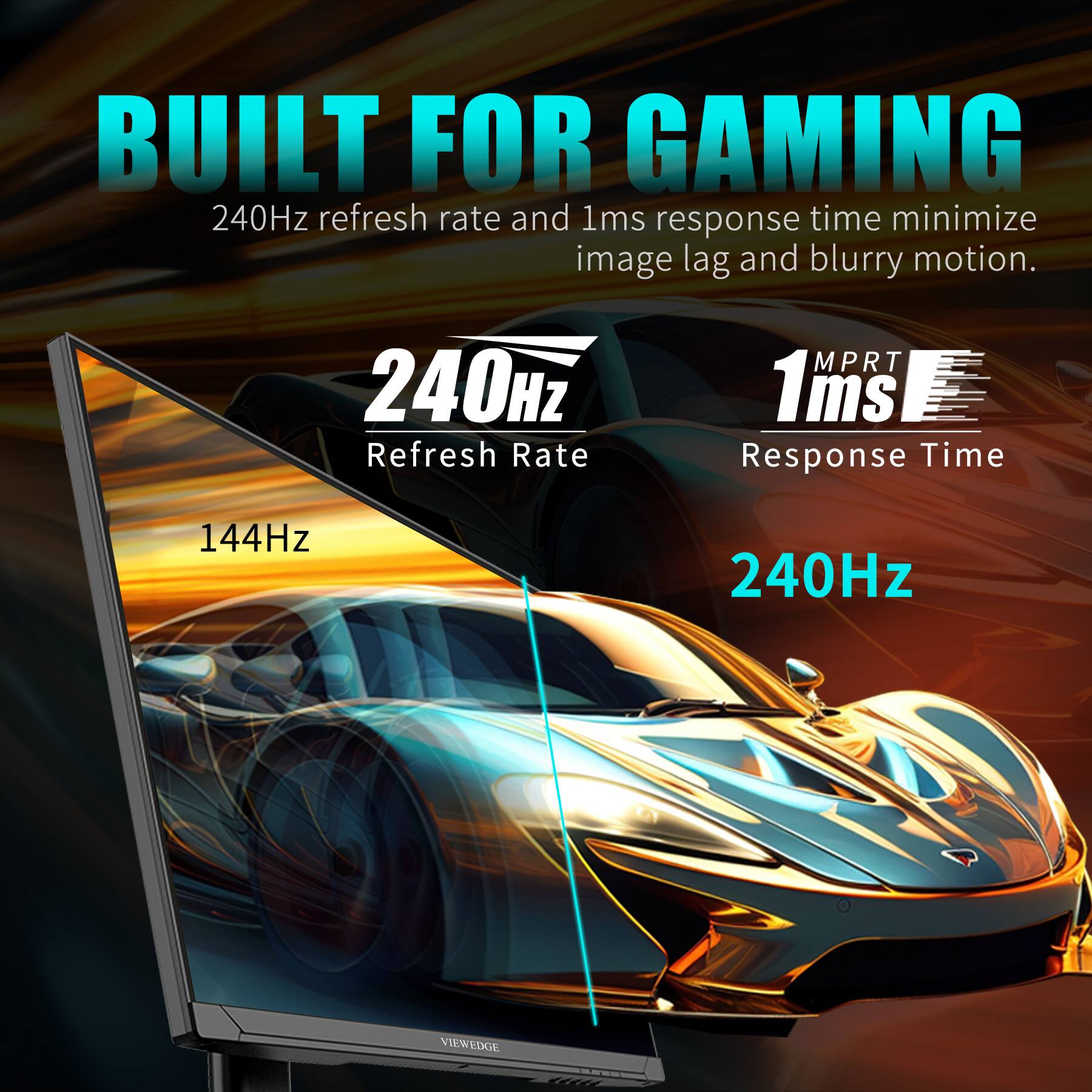 BUILT FOR GAMING  
240Hz refresh rate and 1ms response time minimize image lag and blurry motion.  

240Hz  
Refresh Rate  

1ms  
Response Time  

144Hz  
240Hz  

VIEWEDGE