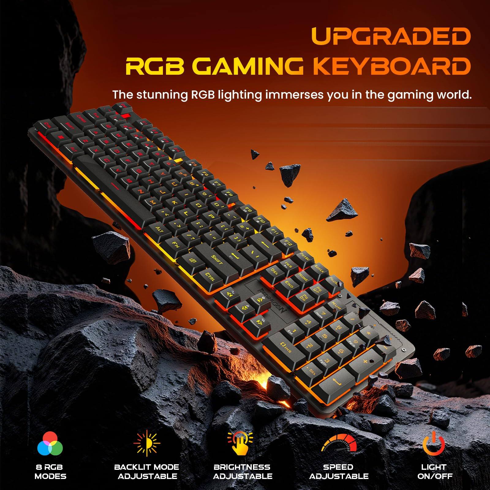 UPGRADED RGB GAMING KEYBOARD

The stunning RGB lighting immerses you in the gaming world.

8 RGB MODES
BACKLIGHT MODE ADJUSTABLE
BRIGHTNESS ADJUSTABLE
SPEED ADJUSTABLE
LIGHT ON/OFF