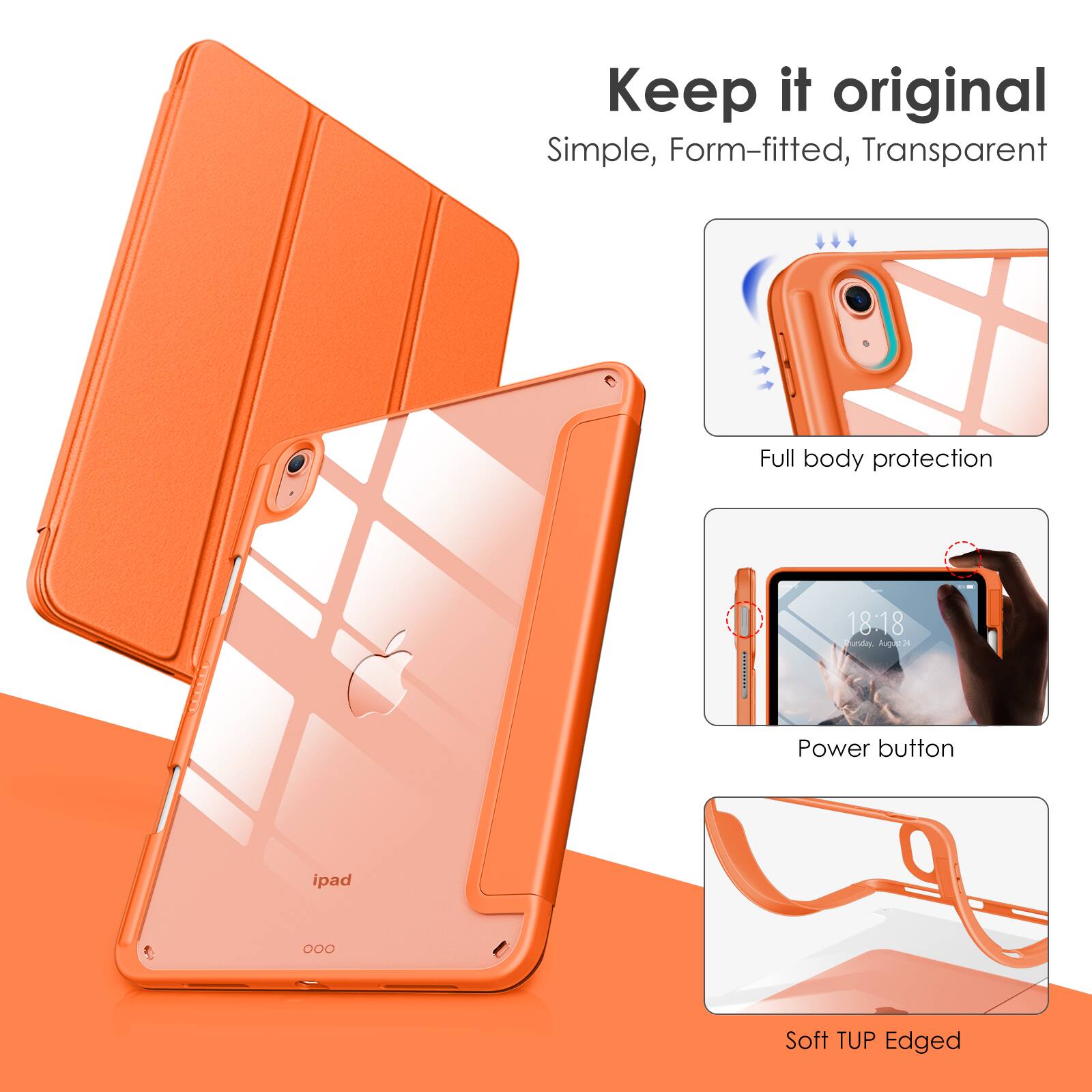 Keep it original  
Simple, Form-fitted, Transparent  

Full body protection  

Power button  

Soft TUP Edged